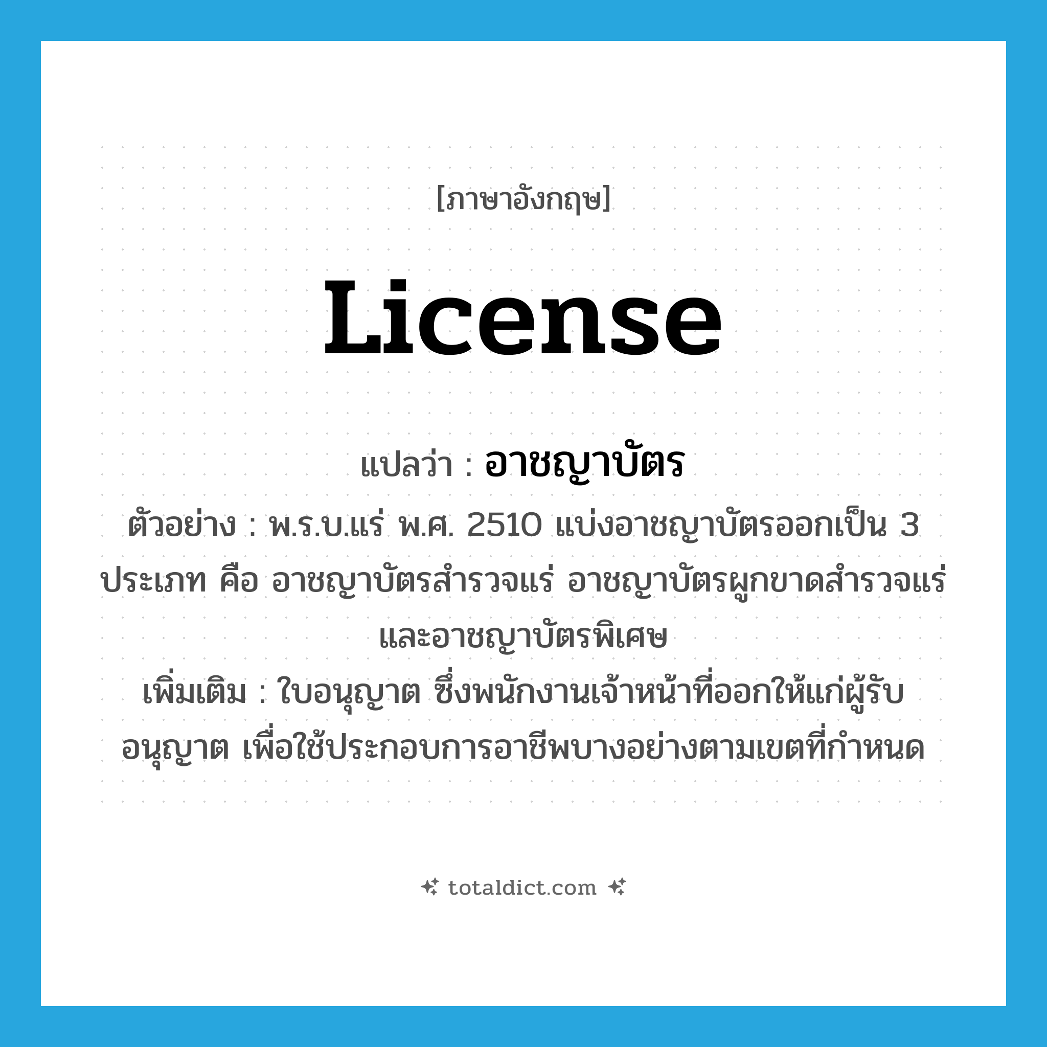 license แปลว่า?, คำศัพท์ภาษาอังกฤษ license แปลว่า อาชญาบัตร ประเภท N ตัวอย่าง พ.ร.บ.แร่ พ.ศ. 2510 แบ่งอาชญาบัตรออกเป็น 3 ประเภท คือ อาชญาบัตรสำรวจแร่ อาชญาบัตรผูกขาดสำรวจแร่ และอาชญาบัตรพิเศษ เพิ่มเติม ใบอนุญาต ซึ่งพนักงานเจ้าหน้าที่ออกให้แก่ผู้รับอนุญาต เพื่อใช้ประกอบการอาชีพบางอย่างตามเขตที่กำหนด หมวด N