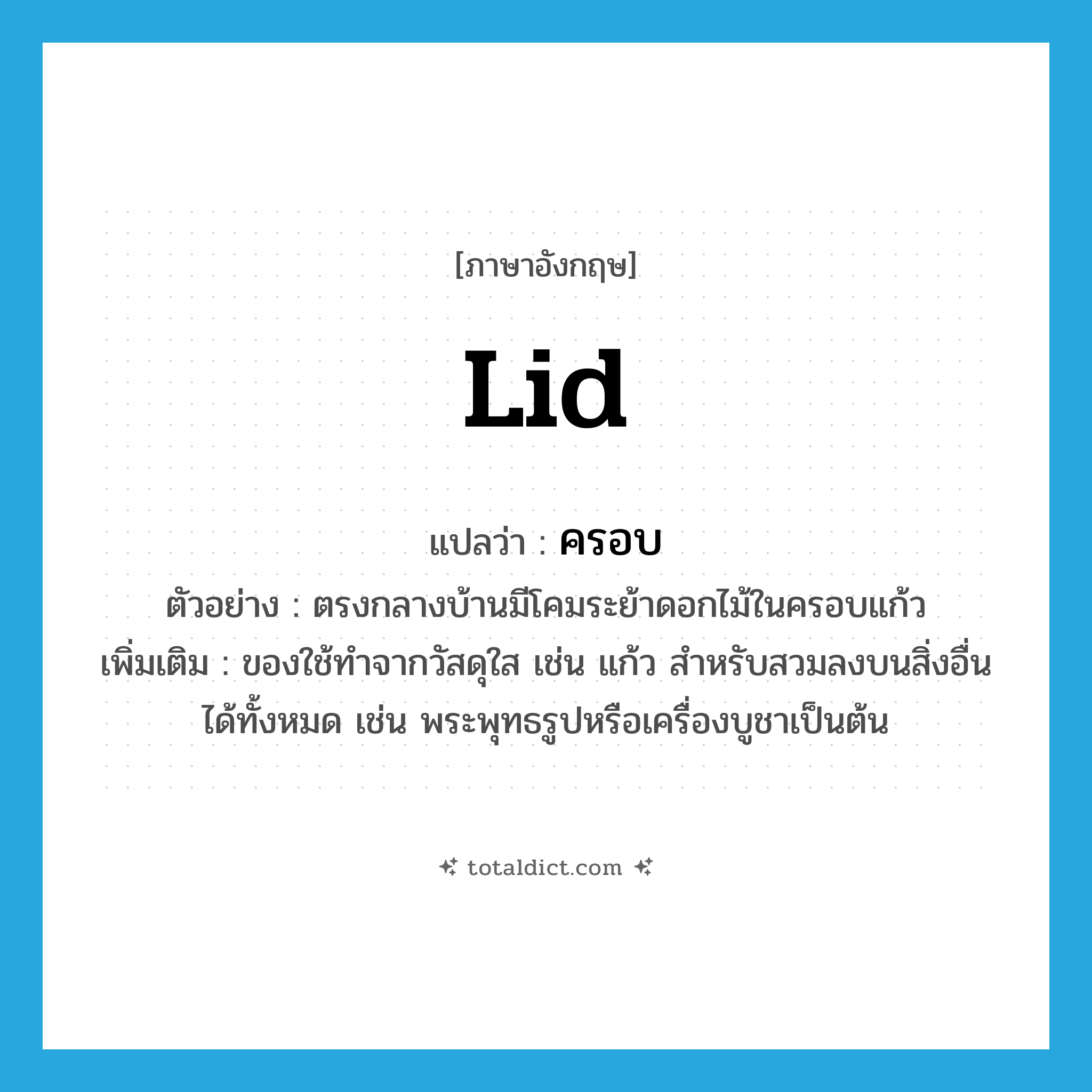 lid แปลว่า?, คำศัพท์ภาษาอังกฤษ lid แปลว่า ครอบ ประเภท N ตัวอย่าง ตรงกลางบ้านมีโคมระย้าดอกไม้ในครอบแก้ว เพิ่มเติม ของใช้ทำจากวัสดุใส เช่น แก้ว สำหรับสวมลงบนสิ่งอื่นได้ทั้งหมด เช่น พระพุทธรูปหรือเครื่องบูชาเป็นต้น หมวด N