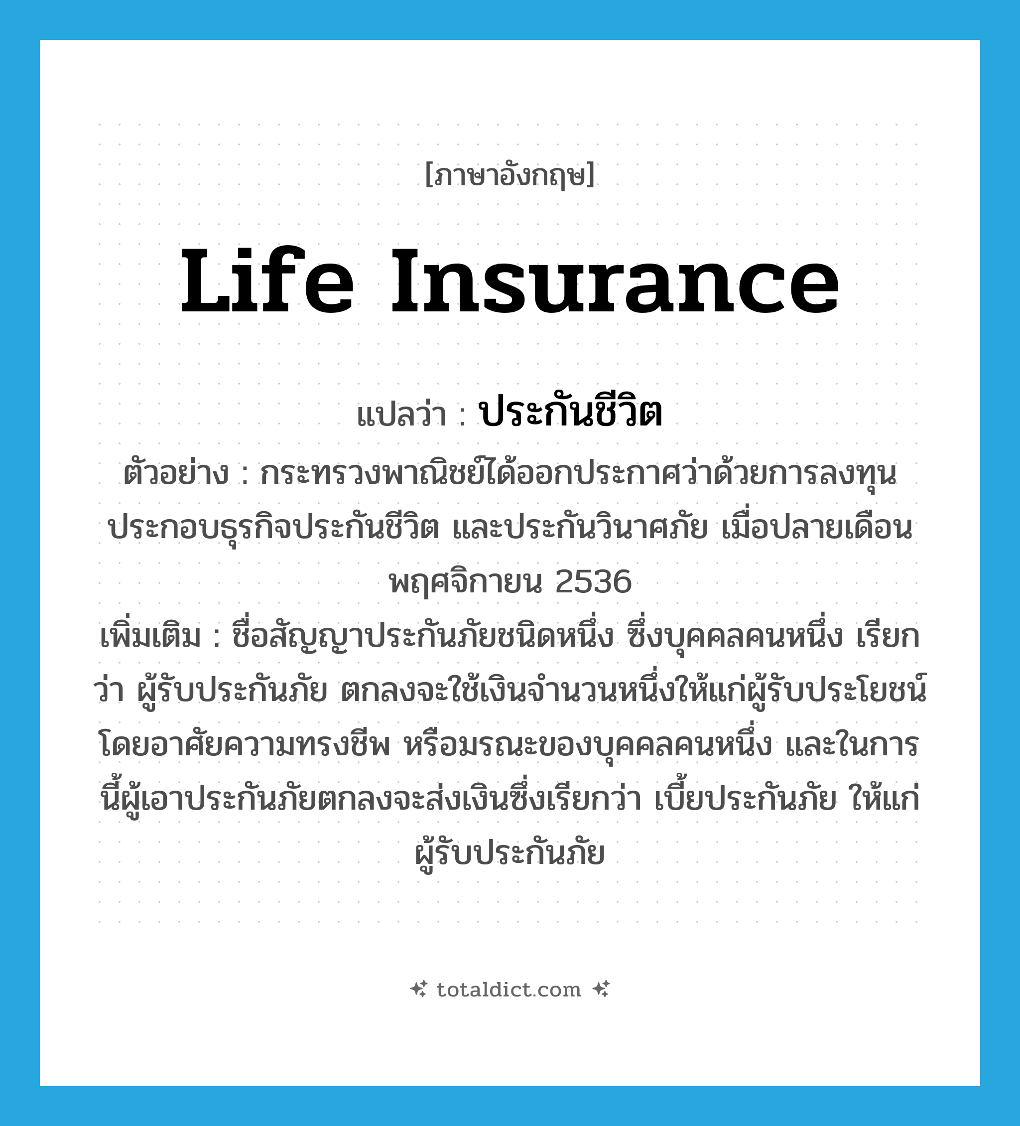 life insurance แปลว่า?, คำศัพท์ภาษาอังกฤษ life insurance แปลว่า ประกันชีวิต ประเภท N ตัวอย่าง กระทรวงพาณิชย์ได้ออกประกาศว่าด้วยการลงทุนประกอบธุรกิจประกันชีวิต และประกันวินาศภัย เมื่อปลายเดือนพฤศจิกายน 2536 เพิ่มเติม ชื่อสัญญาประกันภัยชนิดหนึ่ง ซึ่งบุคคลคนหนึ่ง เรียกว่า ผู้รับประกันภัย ตกลงจะใช้เงินจำนวนหนึ่งให้แก่ผู้รับประโยชน์โดยอาศัยความทรงชีพ หรือมรณะของบุคคลคนหนึ่ง และในการนี้ผู้เอาประกันภัยตกลงจะส่งเงินซึ่งเรียกว่า เบี้ยประกันภัย ให้แก่ผู้รับประกันภัย หมวด N