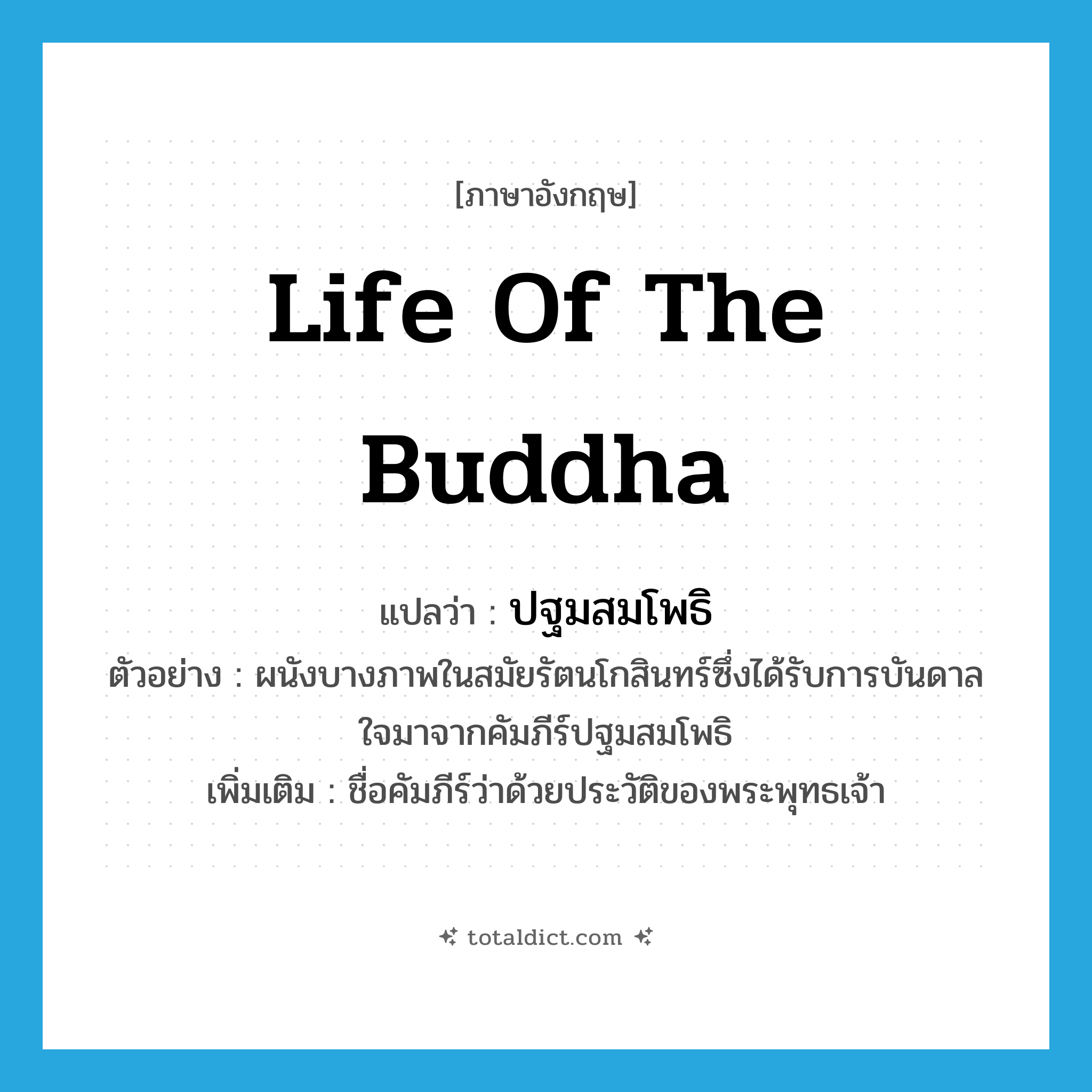 life of the Buddha แปลว่า?, คำศัพท์ภาษาอังกฤษ life of the Buddha แปลว่า ปฐมสมโพธิ ประเภท N ตัวอย่าง ผนังบางภาพในสมัยรัตนโกสินทร์ซึ่งได้รับการบันดาลใจมาจากคัมภีร์ปฐมสมโพธิ เพิ่มเติม ชื่อคัมภีร์ว่าด้วยประวัติของพระพุทธเจ้า หมวด N