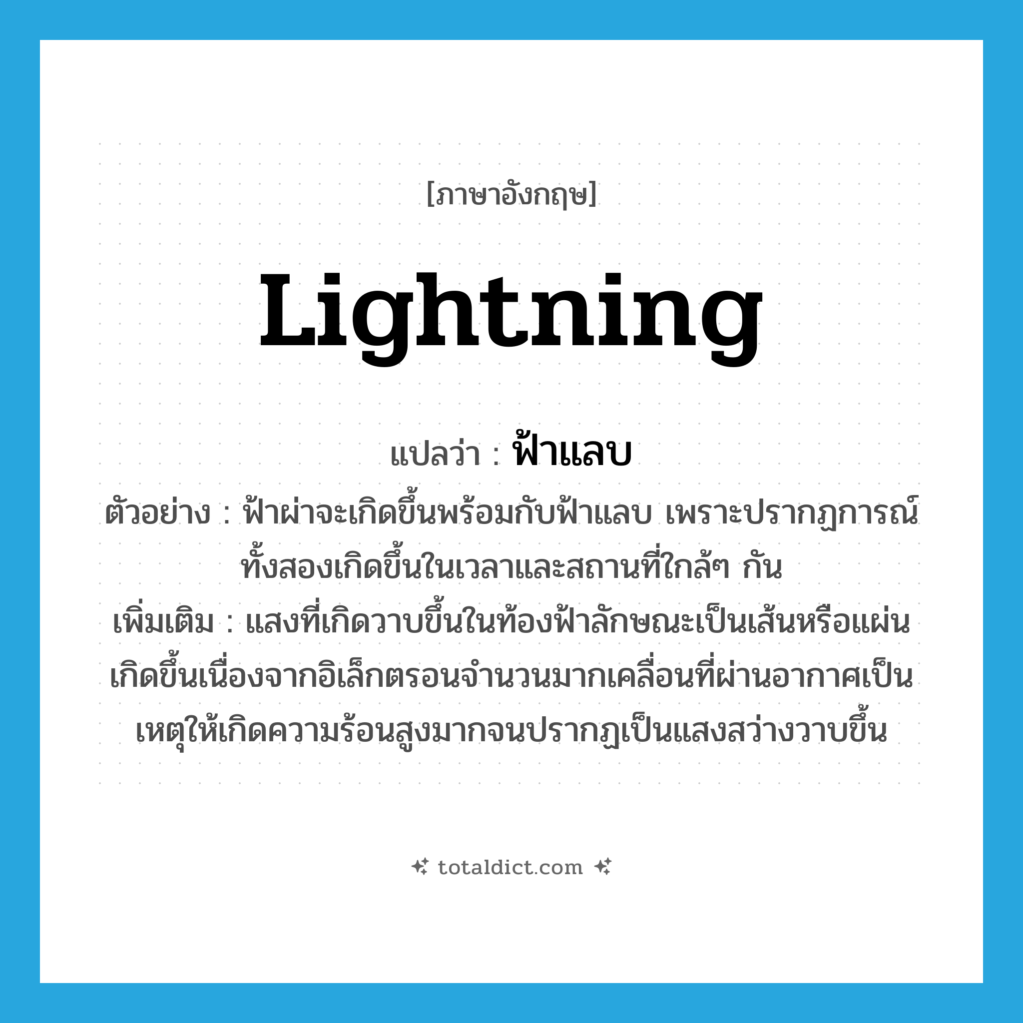 ฟ้าแลบ ภาษาอังกฤษ?, คำศัพท์ภาษาอังกฤษ ฟ้าแลบ แปลว่า lightning ประเภท N ตัวอย่าง ฟ้าผ่าจะเกิดขึ้นพร้อมกับฟ้าแลบ เพราะปรากฏการณ์ทั้งสองเกิดขึ้นในเวลาและสถานที่ใกล้ๆ กัน เพิ่มเติม แสงที่เกิดวาบขึ้นในท้องฟ้าลักษณะเป็นเส้นหรือแผ่น เกิดขึ้นเนื่องจากอิเล็กตรอนจำนวนมากเคลื่อนที่ผ่านอากาศเป็นเหตุให้เกิดความร้อนสูงมากจนปรากฏเป็นแสงสว่างวาบขึ้น หมวด N