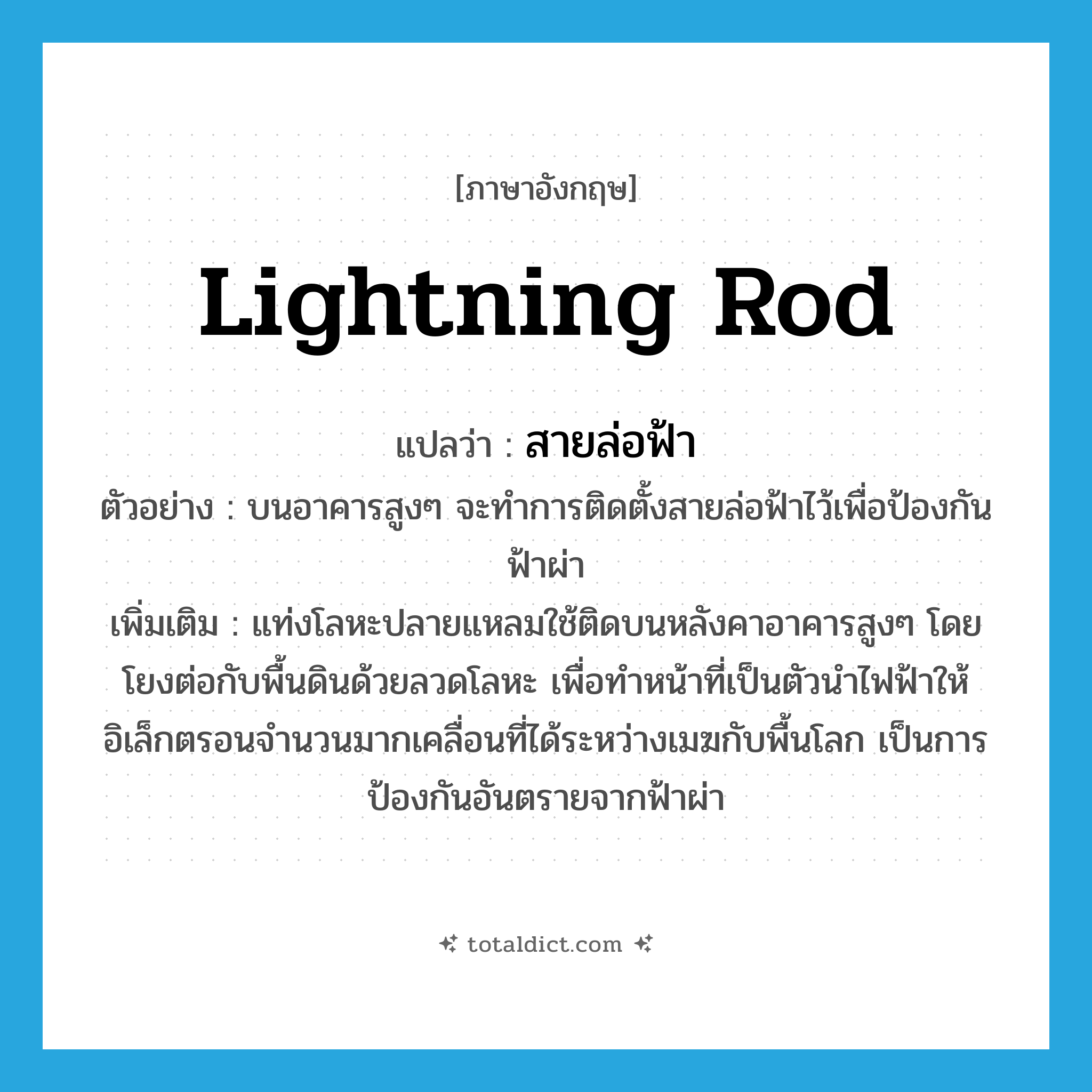 lightning rod แปลว่า?, คำศัพท์ภาษาอังกฤษ lightning rod แปลว่า สายล่อฟ้า ประเภท N ตัวอย่าง บนอาคารสูงๆ จะทำการติดตั้งสายล่อฟ้าไว้เพื่อป้องกันฟ้าผ่า เพิ่มเติม แท่งโลหะปลายแหลมใช้ติดบนหลังคาอาคารสูงๆ โดยโยงต่อกับพื้นดินด้วยลวดโลหะ เพื่อทำหน้าที่เป็นตัวนำไฟฟ้าให้อิเล็กตรอนจำนวนมากเคลื่อนที่ได้ระหว่างเมฆกับพื้นโลก เป็นการป้องกันอันตรายจากฟ้าผ่า หมวด N