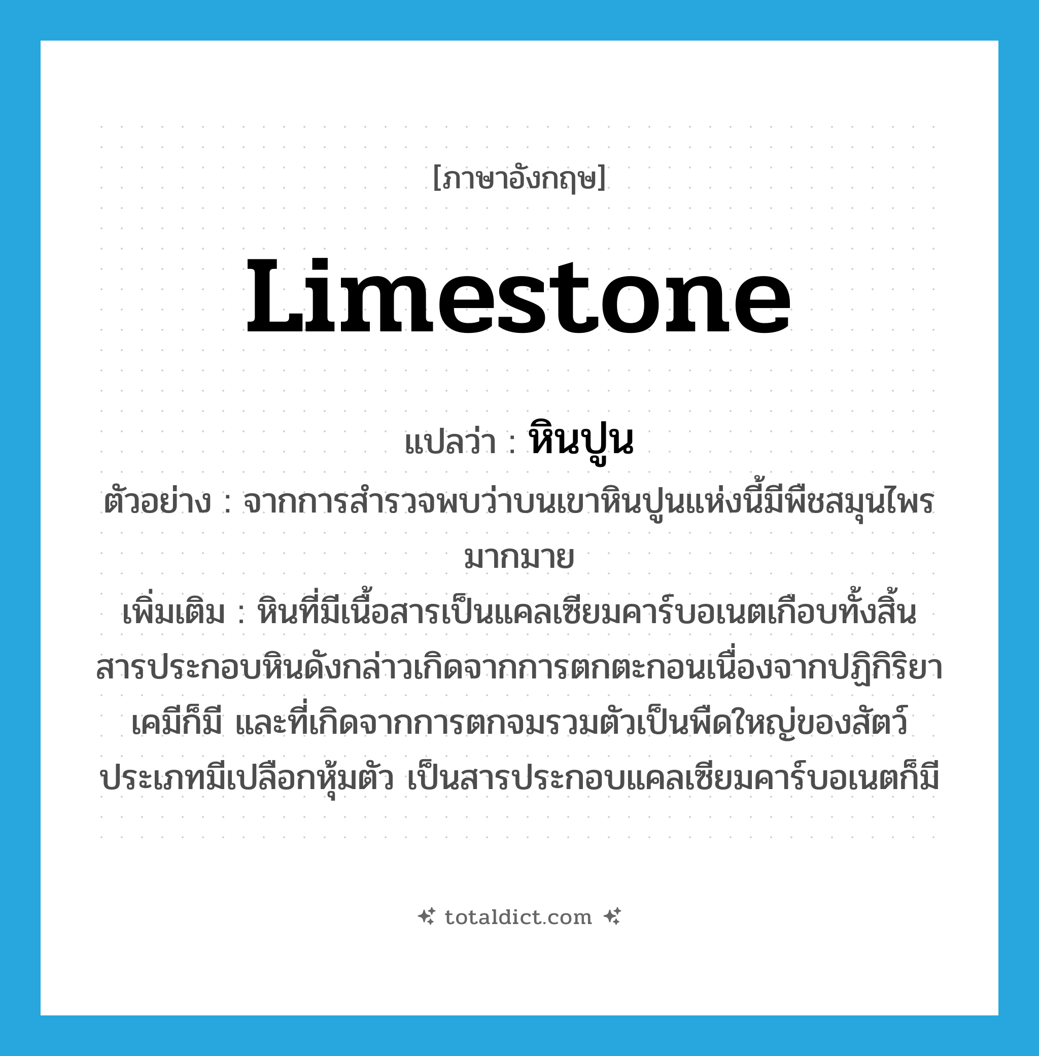 limestone แปลว่า?, คำศัพท์ภาษาอังกฤษ limestone แปลว่า หินปูน ประเภท N ตัวอย่าง จากการสำรวจพบว่าบนเขาหินปูนแห่งนี้มีพืชสมุนไพรมากมาย เพิ่มเติม หินที่มีเนื้อสารเป็นแคลเซียมคาร์บอเนตเกือบทั้งสิ้น สารประกอบหินดังกล่าวเกิดจากการตกตะกอนเนื่องจากปฏิกิริยาเคมีก็มี และที่เกิดจากการตกจมรวมตัวเป็นพืดใหญ่ของสัตว์ประเภทมีเปลือกหุ้มตัว เป็นสารประกอบแคลเซียมคาร์บอเนตก็มี หมวด N