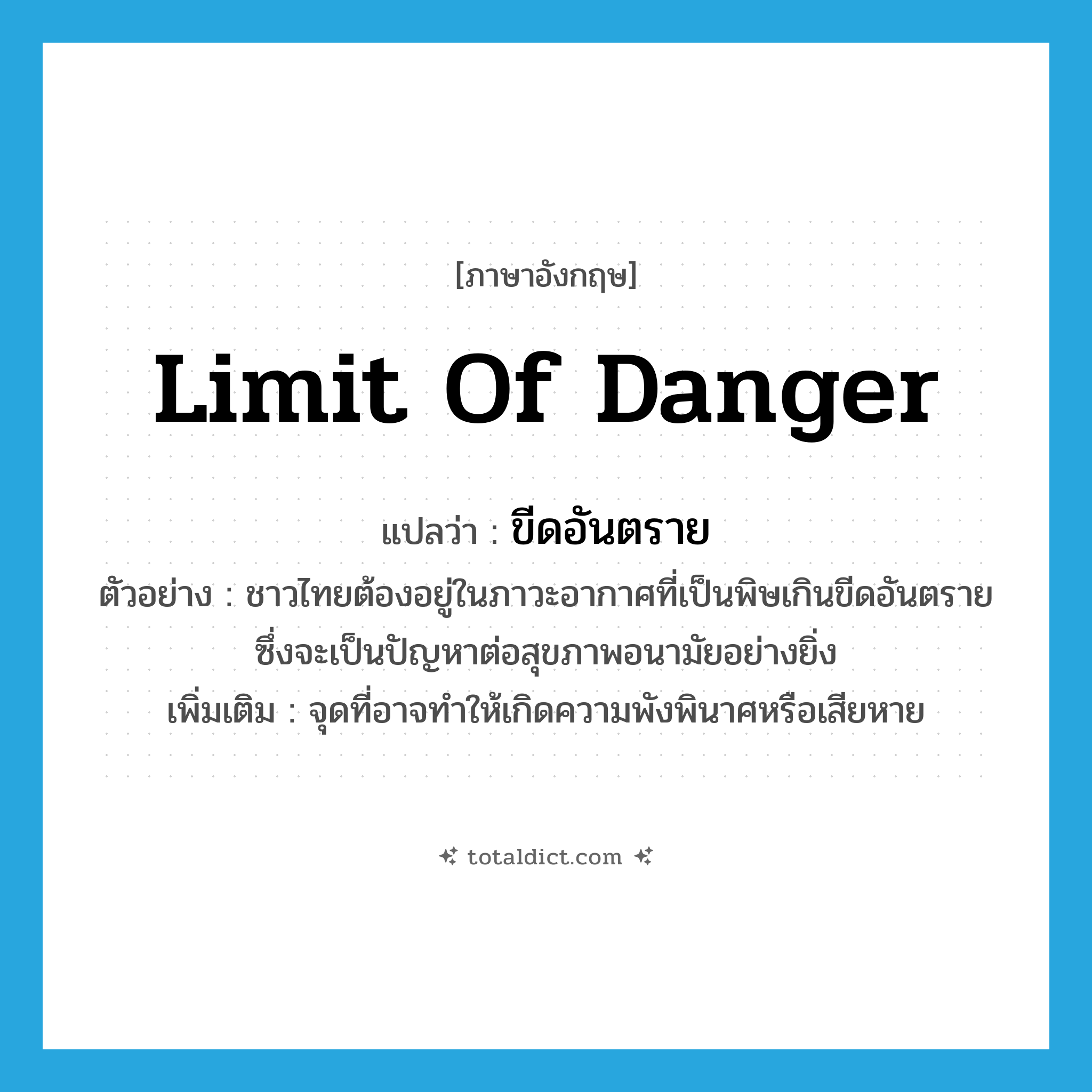 limit of danger แปลว่า?, คำศัพท์ภาษาอังกฤษ limit of danger แปลว่า ขีดอันตราย ประเภท N ตัวอย่าง ชาวไทยต้องอยู่ในภาวะอากาศที่เป็นพิษเกินขีดอันตราย ซึ่งจะเป็นปัญหาต่อสุขภาพอนามัยอย่างยิ่ง เพิ่มเติม จุดที่อาจทำให้เกิดความพังพินาศหรือเสียหาย หมวด N