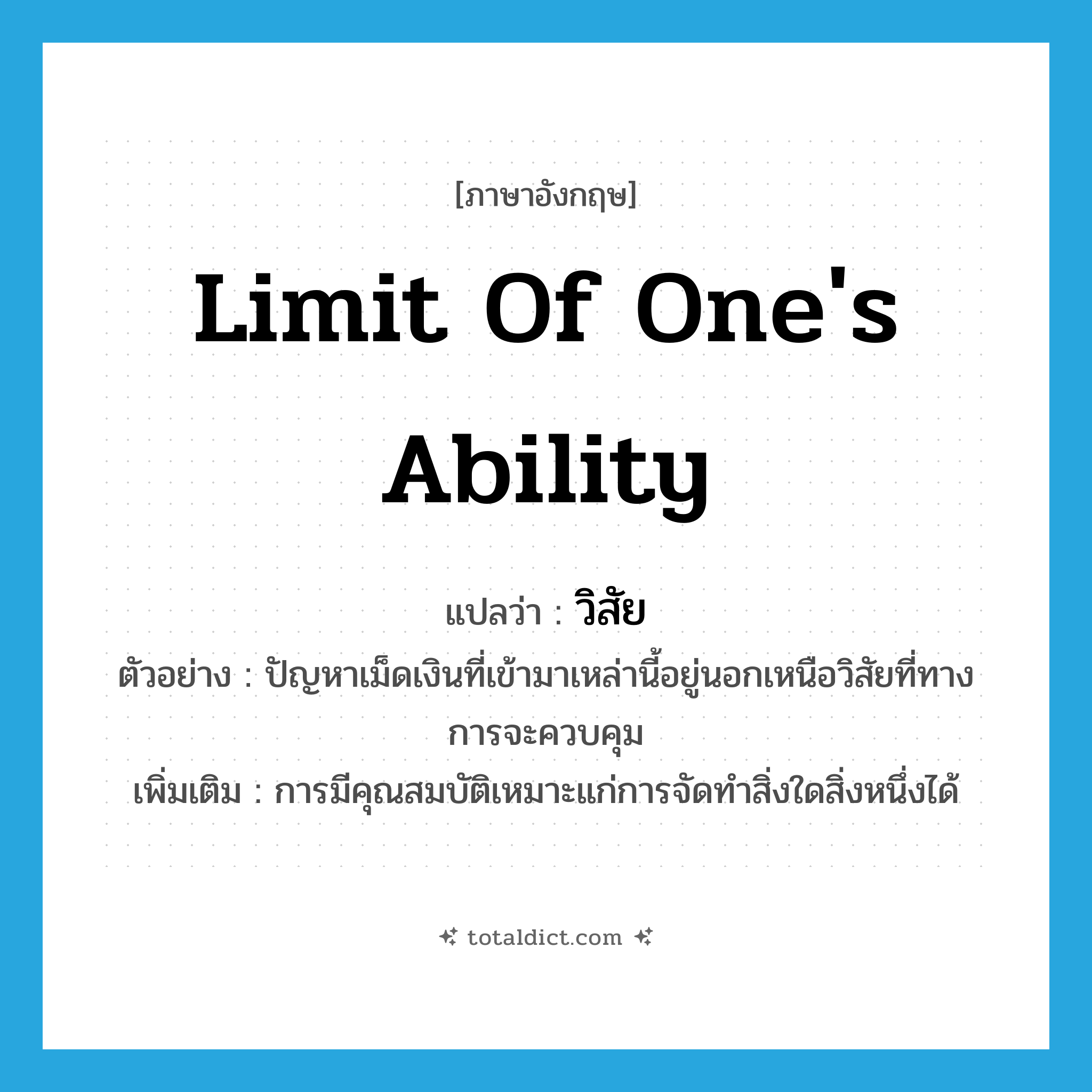 limit of one&#39;s ability แปลว่า?, คำศัพท์ภาษาอังกฤษ limit of one&#39;s ability แปลว่า วิสัย ประเภท N ตัวอย่าง ปัญหาเม็ดเงินที่เข้ามาเหล่านี้อยู่นอกเหนือวิสัยที่ทางการจะควบคุม เพิ่มเติม การมีคุณสมบัติเหมาะแก่การจัดทำสิ่งใดสิ่งหนึ่งได้ หมวด N