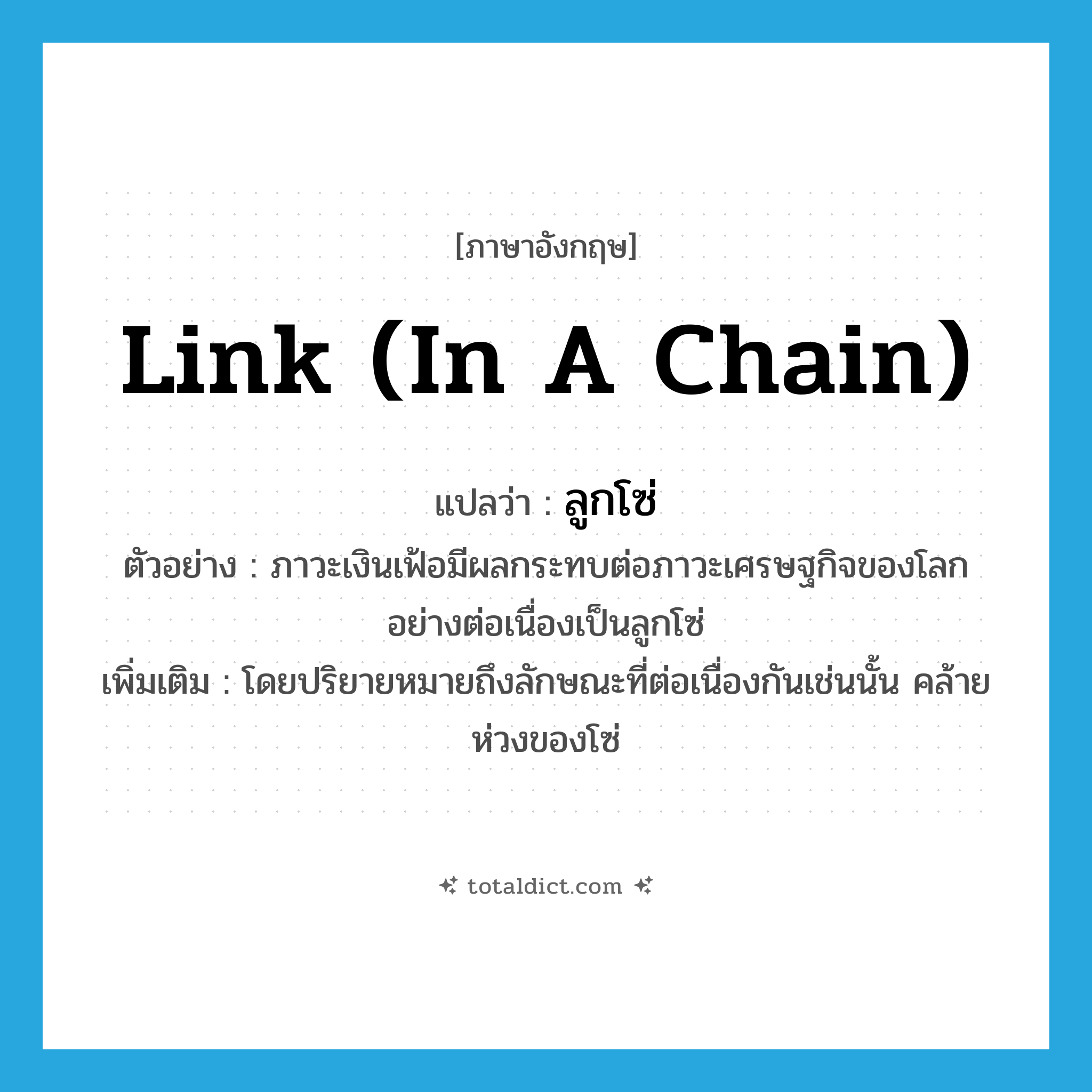 link (in a chain) แปลว่า?, คำศัพท์ภาษาอังกฤษ link (in a chain) แปลว่า ลูกโซ่ ประเภท N ตัวอย่าง ภาวะเงินเฟ้อมีผลกระทบต่อภาวะเศรษฐกิจของโลกอย่างต่อเนื่องเป็นลูกโซ่ เพิ่มเติม โดยปริยายหมายถึงลักษณะที่ต่อเนื่องกันเช่นนั้น คล้ายห่วงของโซ่ หมวด N