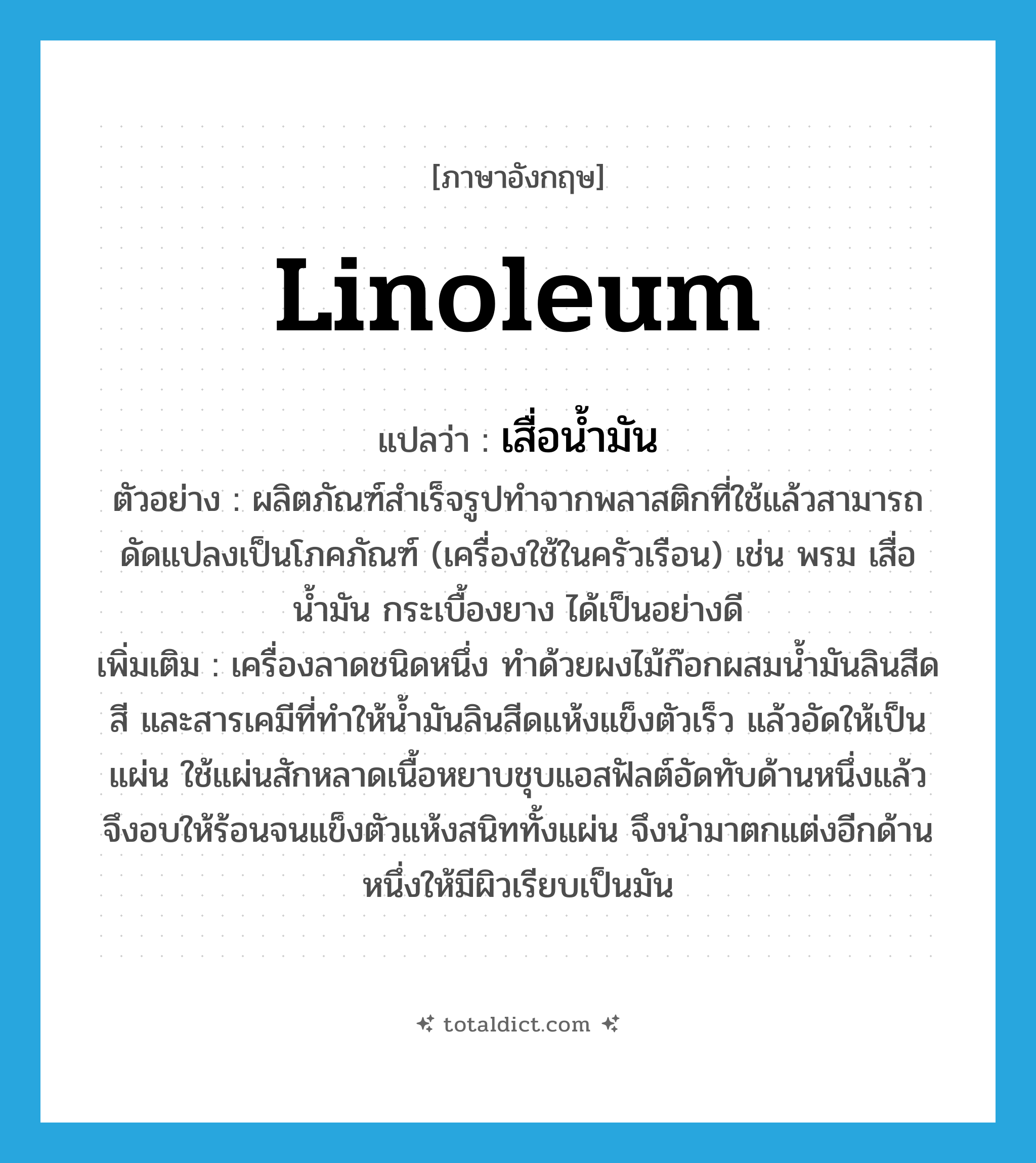 linoleum แปลว่า?, คำศัพท์ภาษาอังกฤษ linoleum แปลว่า เสื่อน้ำมัน ประเภท N ตัวอย่าง ผลิตภัณฑ์สำเร็จรูปทำจากพลาสติกที่ใช้แล้วสามารถดัดแปลงเป็นโภคภัณฑ์ (เครื่องใช้ในครัวเรือน) เช่น พรม เสื่อน้ำมัน กระเบื้องยาง ได้เป็นอย่างดี เพิ่มเติม เครื่องลาดชนิดหนึ่ง ทำด้วยผงไม้ก๊อกผสมน้ำมันลินสีด สี และสารเคมีที่ทำให้น้ำมันลินสีดแห้งแข็งตัวเร็ว แล้วอัดให้เป็นแผ่น ใช้แผ่นสักหลาดเนื้อหยาบชุบแอสฟัลต์อัดทับด้านหนึ่งแล้วจึงอบให้ร้อนจนแข็งตัวแห้งสนิททั้งแผ่น จึงนำมาตกแต่งอีกด้านหนึ่งให้มีผิวเรียบเป็นมัน หมวด N