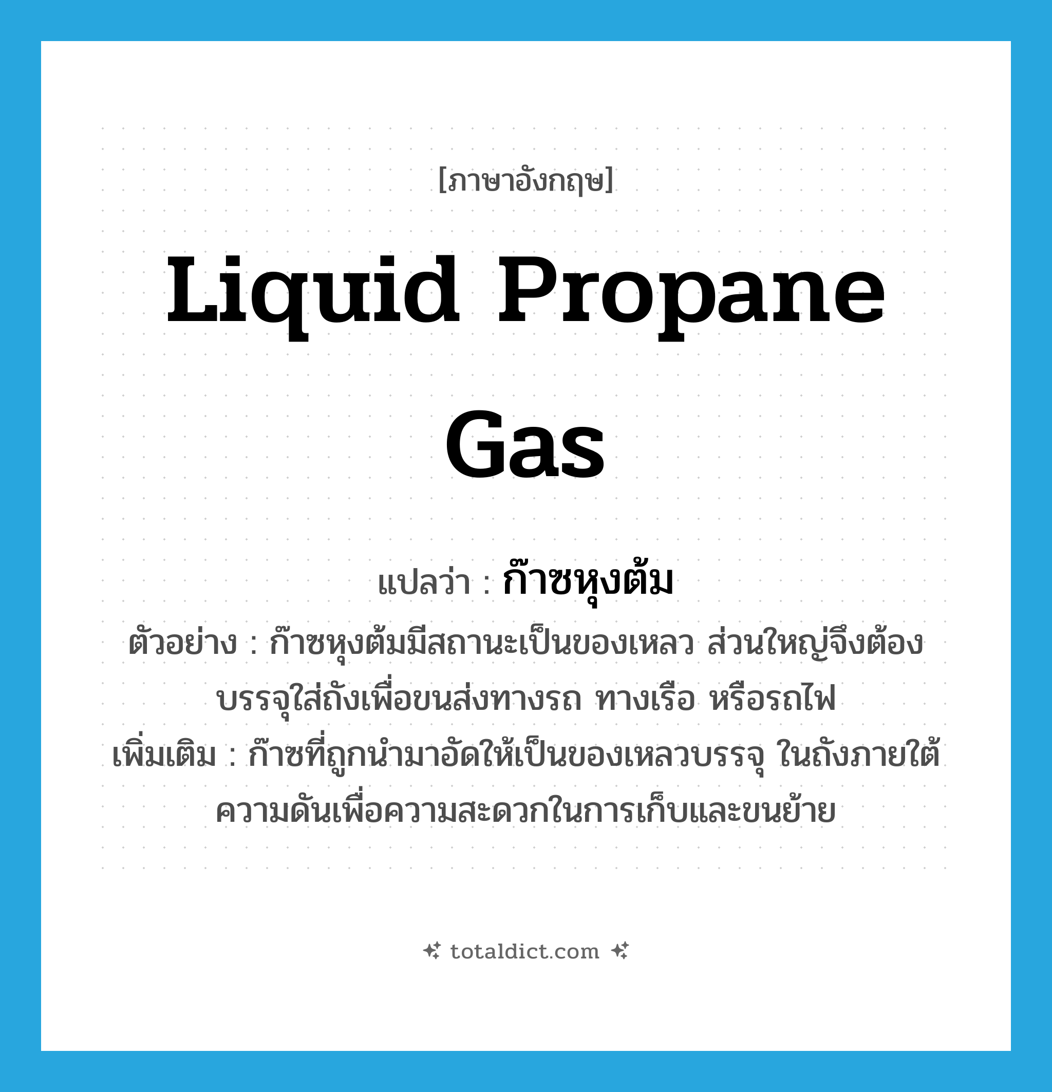 liquid propane gas แปลว่า?, คำศัพท์ภาษาอังกฤษ liquid propane gas แปลว่า ก๊าซหุงต้ม ประเภท N ตัวอย่าง ก๊าซหุงต้มมีสถานะเป็นของเหลว ส่วนใหญ่จึงต้องบรรจุใส่ถังเพื่อขนส่งทางรถ ทางเรือ หรือรถไฟ เพิ่มเติม ก๊าซที่ถูกนำมาอัดให้เป็นของเหลวบรรจุ ในถังภายใต้ความดันเพื่อความสะดวกในการเก็บและขนย้าย หมวด N