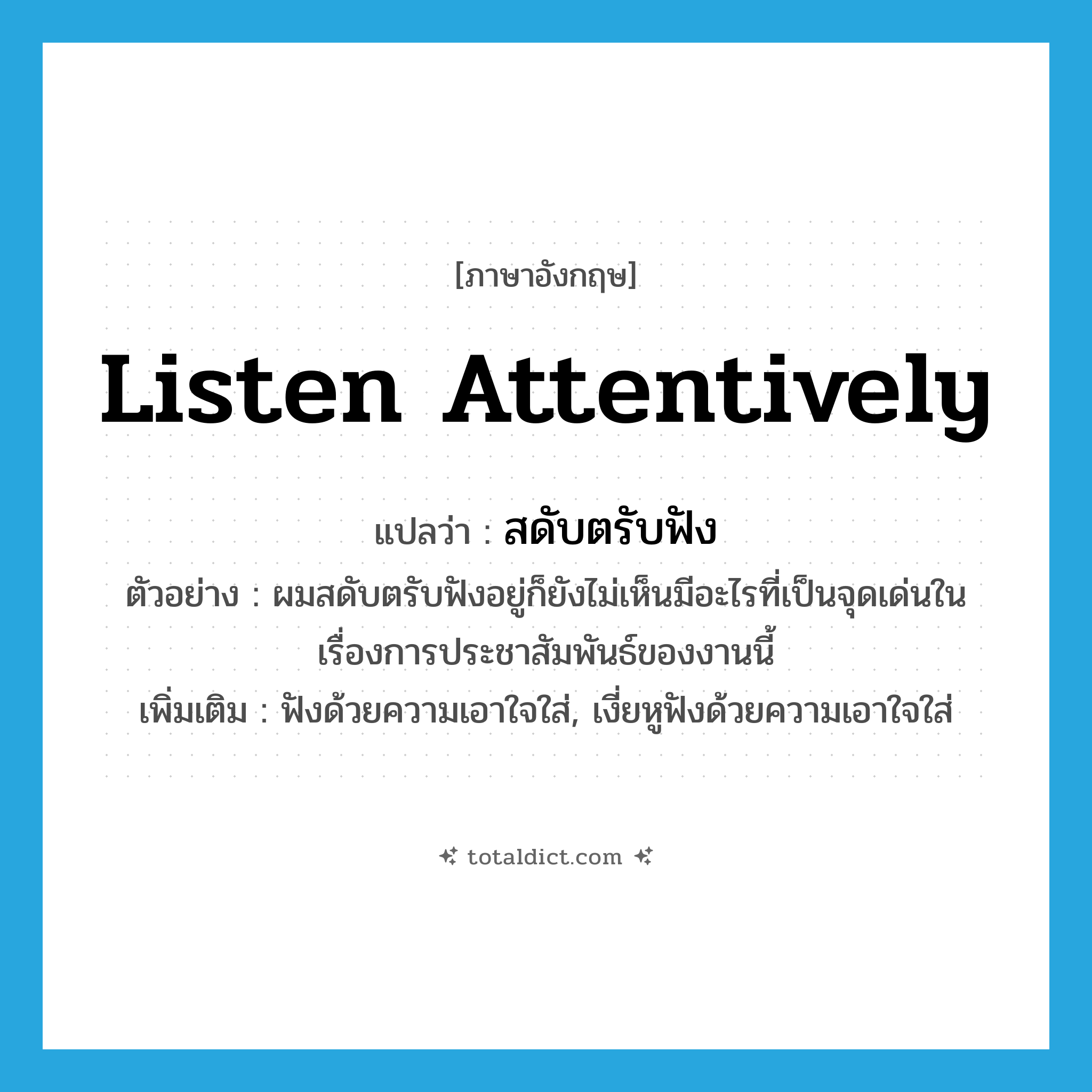 listen attentively แปลว่า?, คำศัพท์ภาษาอังกฤษ listen attentively แปลว่า สดับตรับฟัง ประเภท V ตัวอย่าง ผมสดับตรับฟังอยู่ก็ยังไม่เห็นมีอะไรที่เป็นจุดเด่นในเรื่องการประชาสัมพันธ์ของงานนี้ เพิ่มเติม ฟังด้วยความเอาใจใส่, เงี่ยหูฟังด้วยความเอาใจใส่ หมวด V