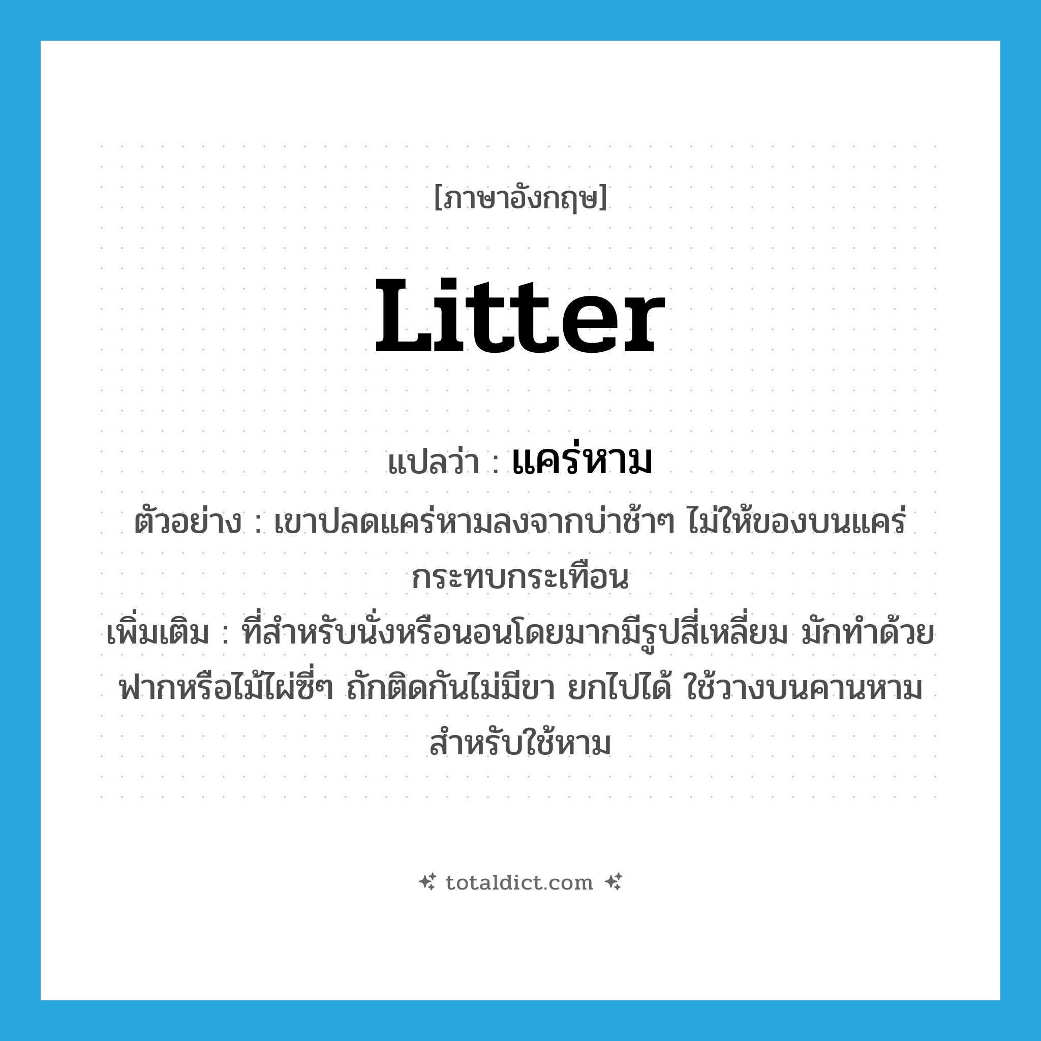 litter แปลว่า?, คำศัพท์ภาษาอังกฤษ litter แปลว่า แคร่หาม ประเภท N ตัวอย่าง เขาปลดแคร่หามลงจากบ่าช้าๆ ไม่ให้ของบนแคร่กระทบกระเทือน เพิ่มเติม ที่สำหรับนั่งหรือนอนโดยมากมีรูปสี่เหลี่ยม มักทำด้วยฟากหรือไม้ไผ่ซี่ๆ ถักติดกันไม่มีขา ยกไปได้ ใช้วางบนคานหามสำหรับใช้หาม หมวด N