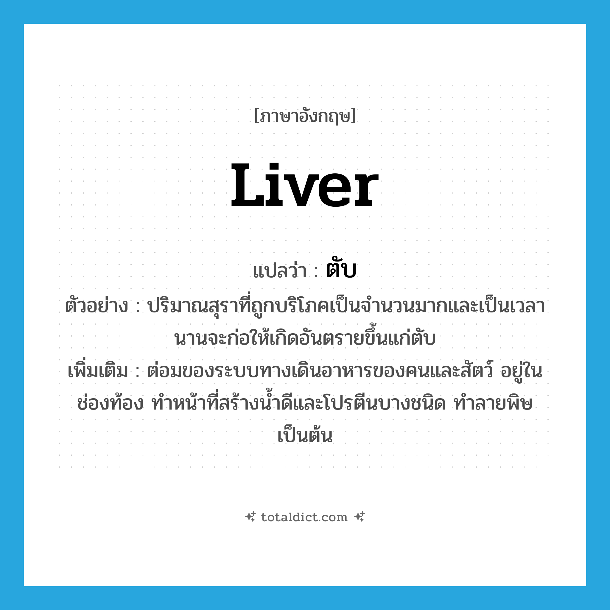 liver แปลว่า?, คำศัพท์ภาษาอังกฤษ liver แปลว่า ตับ ประเภท N ตัวอย่าง ปริมาณสุราที่ถูกบริโภคเป็นจำนวนมากและเป็นเวลานานจะก่อให้เกิดอันตรายขึ้นแก่ตับ เพิ่มเติม ต่อมของระบบทางเดินอาหารของคนและสัตว์ อยู่ในช่องท้อง ทำหน้าที่สร้างน้ำดีและโปรตีนบางชนิด ทำลายพิษ เป็นต้น หมวด N