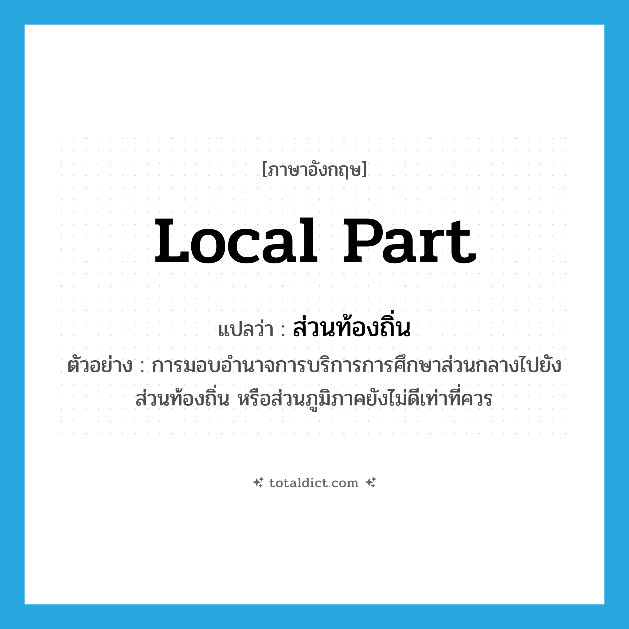 local part แปลว่า?, คำศัพท์ภาษาอังกฤษ local part แปลว่า ส่วนท้องถิ่น ประเภท N ตัวอย่าง การมอบอำนาจการบริการการศึกษาส่วนกลางไปยังส่วนท้องถิ่น หรือส่วนภูมิภาคยังไม่ดีเท่าที่ควร หมวด N