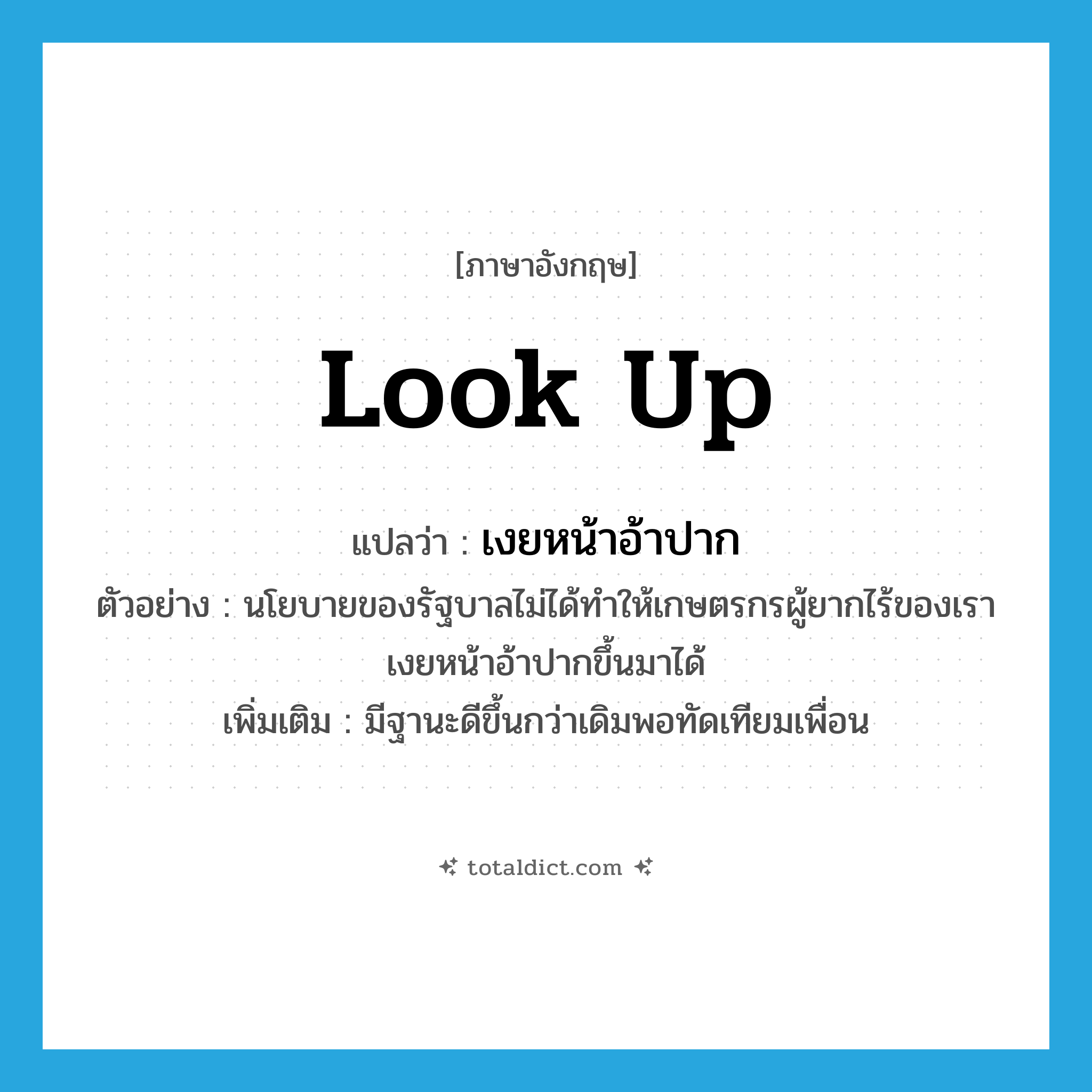 look up แปลว่า?, คำศัพท์ภาษาอังกฤษ look up แปลว่า เงยหน้าอ้าปาก ประเภท V ตัวอย่าง นโยบายของรัฐบาลไม่ได้ทำให้เกษตรกรผู้ยากไร้ของเราเงยหน้าอ้าปากขึ้นมาได้ เพิ่มเติม มีฐานะดีขึ้นกว่าเดิมพอทัดเทียมเพื่อน หมวด V