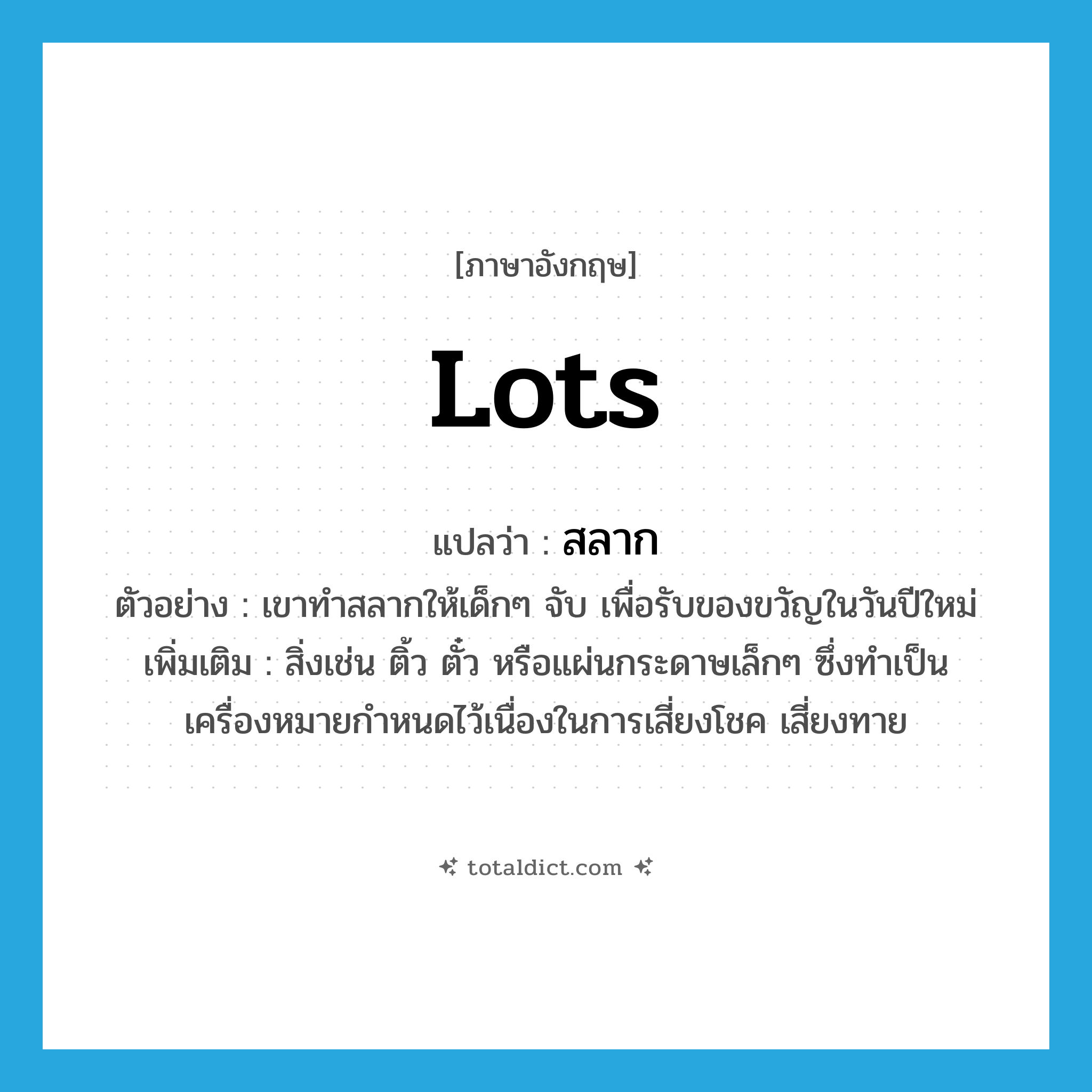 lots แปลว่า?, คำศัพท์ภาษาอังกฤษ lots แปลว่า สลาก ประเภท N ตัวอย่าง เขาทำสลากให้เด็กๆ จับ เพื่อรับของขวัญในวันปีใหม่ เพิ่มเติม สิ่งเช่น ติ้ว ตั๋ว หรือแผ่นกระดาษเล็กๆ ซึ่งทำเป็นเครื่องหมายกำหนดไว้เนื่องในการเสี่ยงโชค เสี่ยงทาย หมวด N