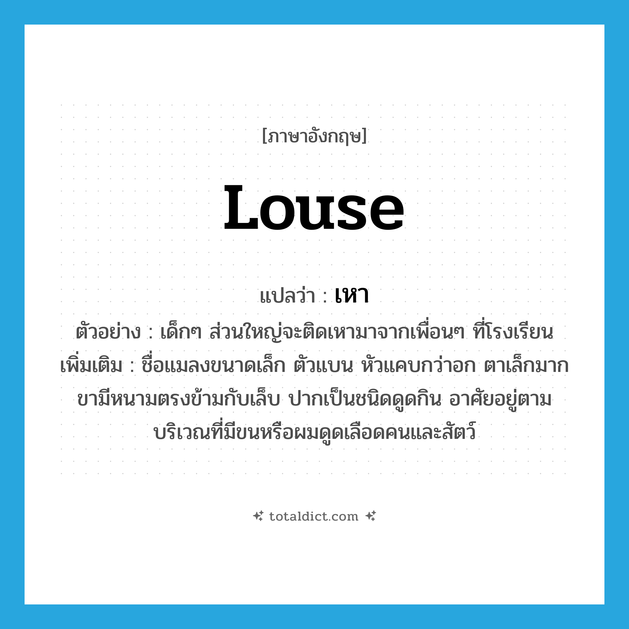 louse แปลว่า?, คำศัพท์ภาษาอังกฤษ louse แปลว่า เหา ประเภท N ตัวอย่าง เด็กๆ ส่วนใหญ่จะติดเหามาจากเพื่อนๆ ที่โรงเรียน เพิ่มเติม ชื่อแมลงขนาดเล็ก ตัวแบน หัวแคบกว่าอก ตาเล็กมาก ขามีหนามตรงข้ามกับเล็บ ปากเป็นชนิดดูดกิน อาศัยอยู่ตามบริเวณที่มีขนหรือผมดูดเลือดคนและสัตว์ หมวด N