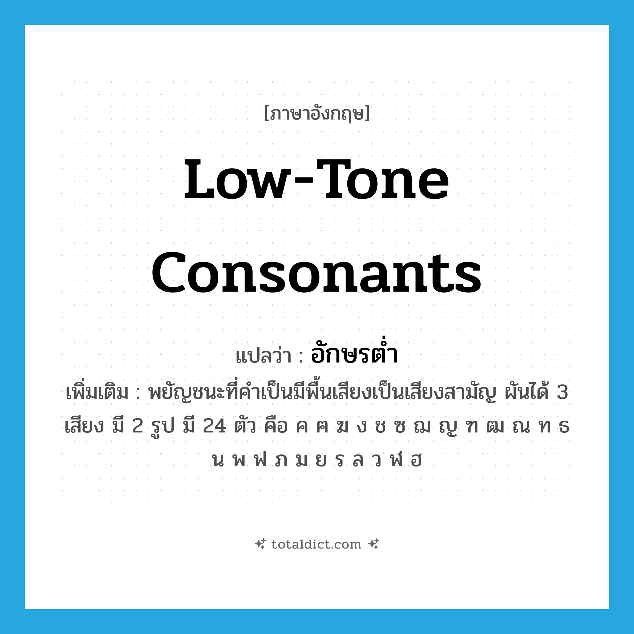 low-tone consonants แปลว่า?, คำศัพท์ภาษาอังกฤษ low-tone consonants แปลว่า อักษรต่ำ ประเภท N เพิ่มเติม พยัญชนะที่คำเป็นมีพื้นเสียงเป็นเสียงสามัญ ผันได้ 3 เสียง มี 2 รูป มี 24 ตัว คือ ค ฅ ฆ ง ช ซ ฌ ญ ฑ ฒ ณ ท ธ น พ ฟ ภ ม ย ร ล ว ฬ ฮ หมวด N