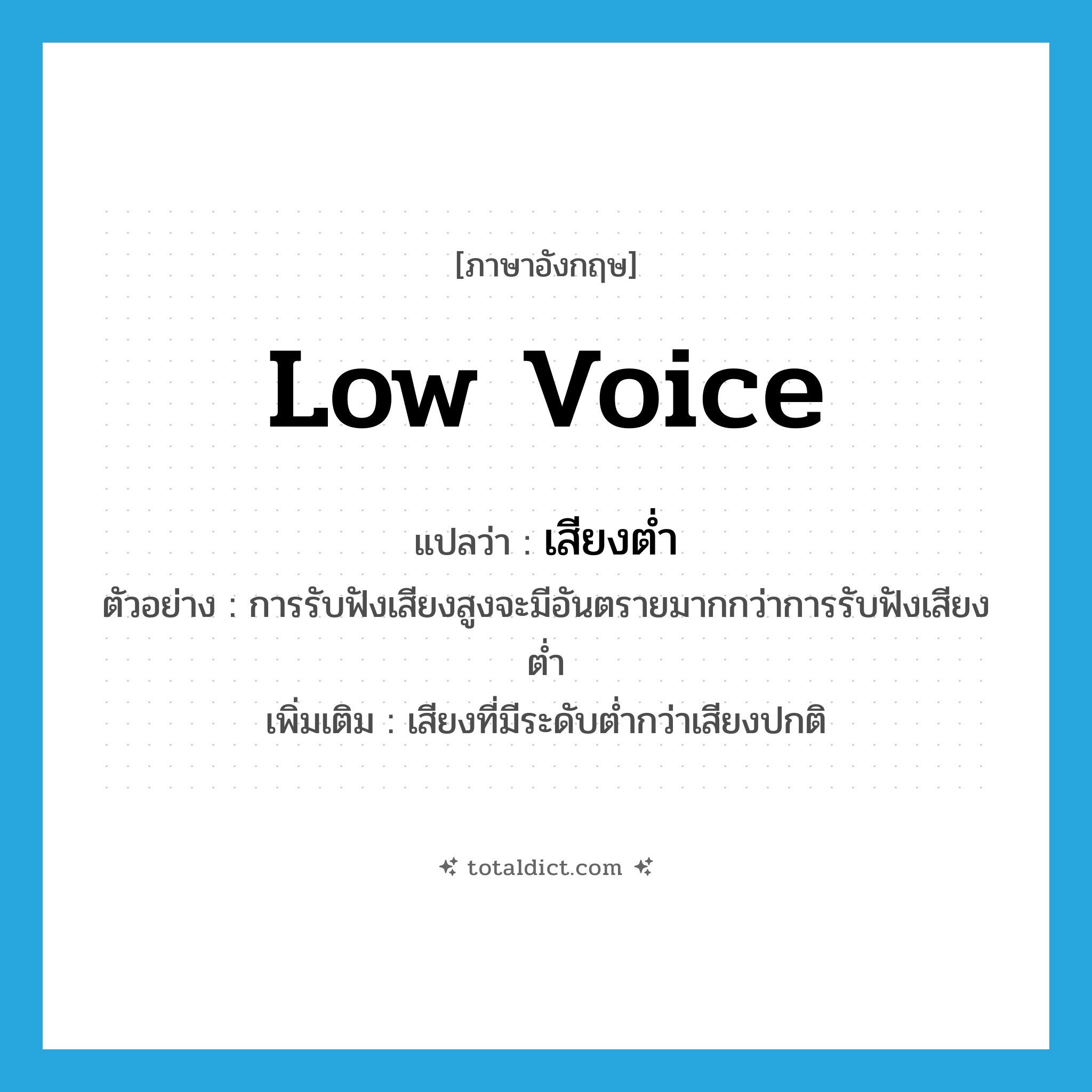 low voice แปลว่า?, คำศัพท์ภาษาอังกฤษ low voice แปลว่า เสียงต่ำ ประเภท N ตัวอย่าง การรับฟังเสียงสูงจะมีอันตรายมากกว่าการรับฟังเสียงต่ำ เพิ่มเติม เสียงที่มีระดับต่ำกว่าเสียงปกติ หมวด N