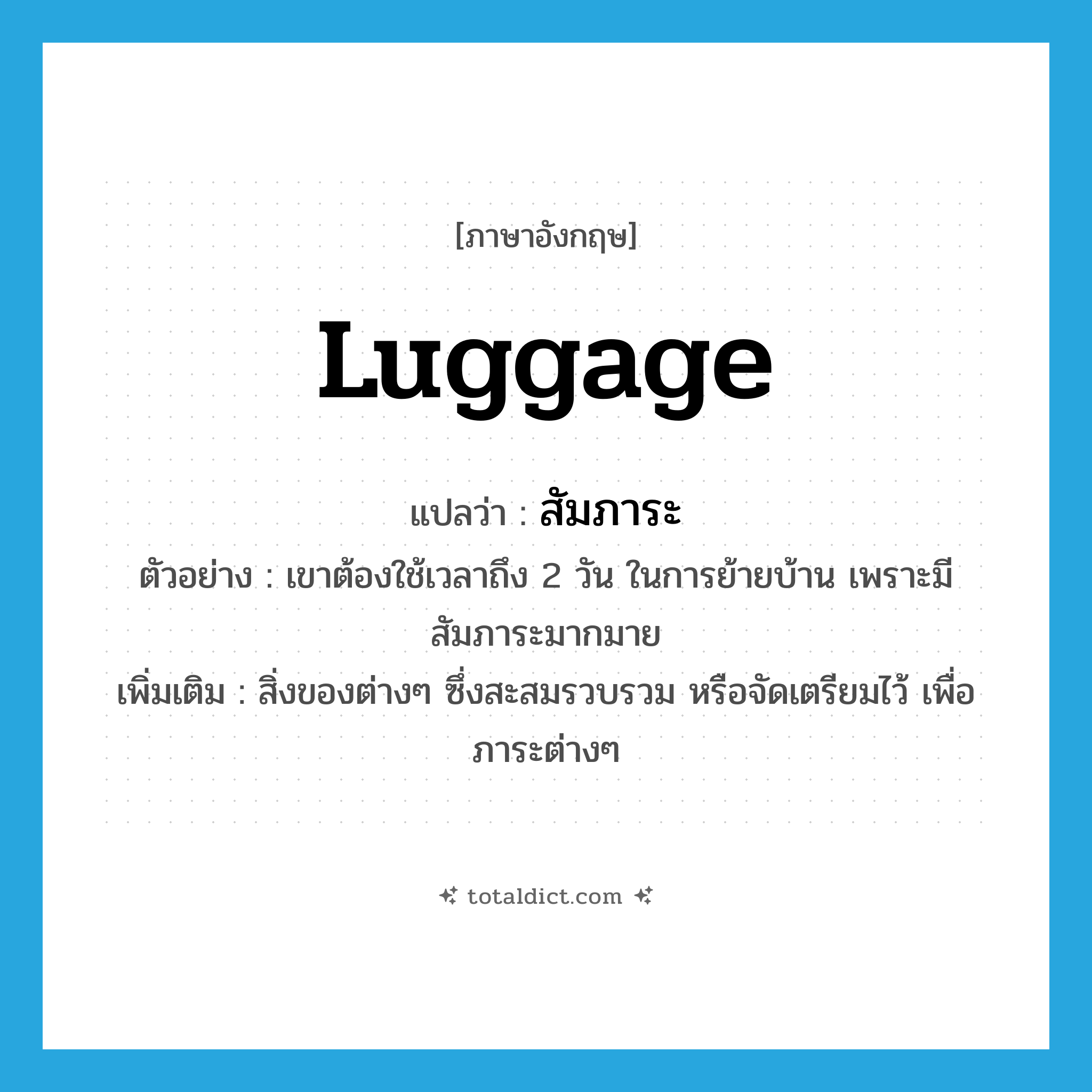 luggage แปลว่า?, คำศัพท์ภาษาอังกฤษ luggage แปลว่า สัมภาระ ประเภท N ตัวอย่าง เขาต้องใช้เวลาถึง 2 วัน ในการย้ายบ้าน เพราะมีสัมภาระมากมาย เพิ่มเติม สิ่งของต่างๆ ซึ่งสะสมรวบรวม หรือจัดเตรียมไว้ เพื่อภาระต่างๆ หมวด N