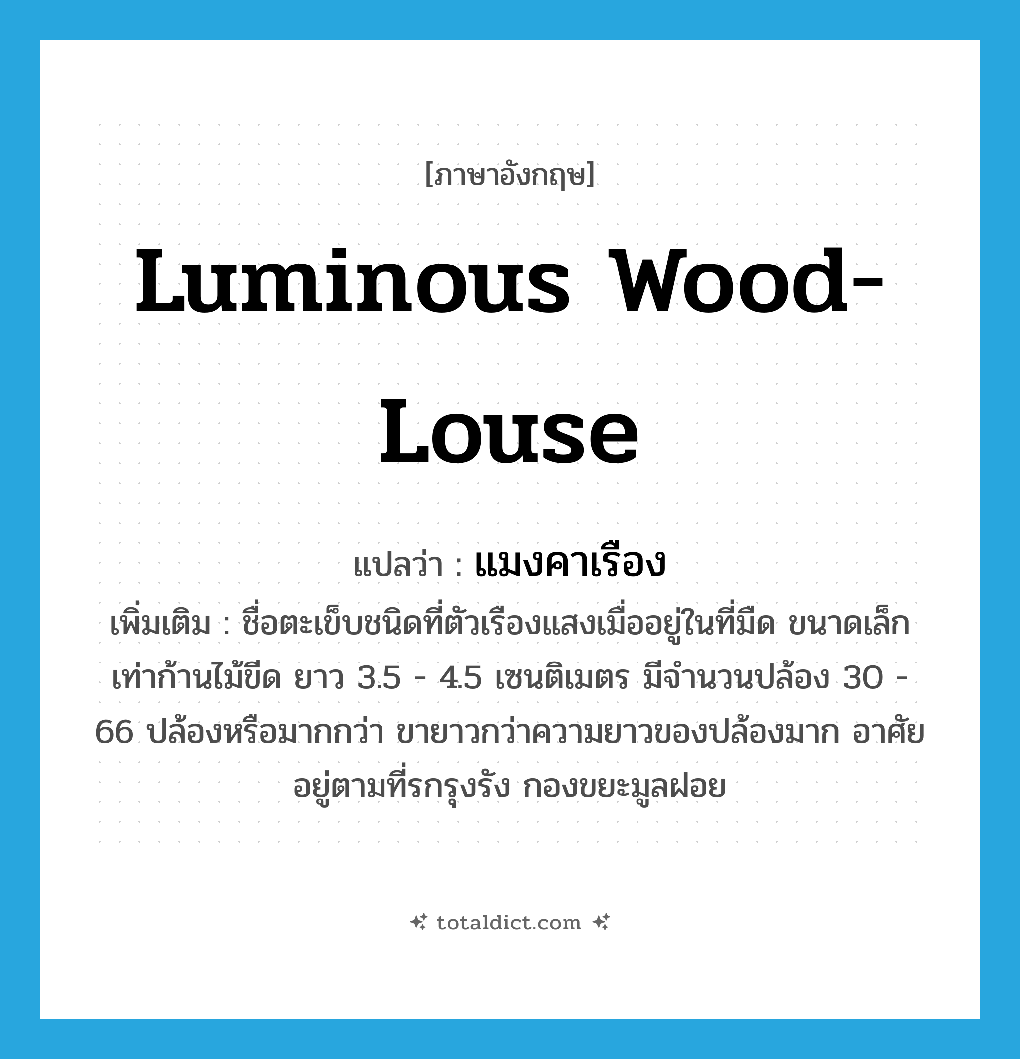 luminous wood-louse แปลว่า?, คำศัพท์ภาษาอังกฤษ luminous wood-louse แปลว่า แมงคาเรือง ประเภท N เพิ่มเติม ชื่อตะเข็บชนิดที่ตัวเรืองแสงเมื่ออยู่ในที่มืด ขนาดเล็กเท่าก้านไม้ขีด ยาว 3.5 - 4.5 เซนติเมตร มีจำนวนปล้อง 30 - 66 ปล้องหรือมากกว่า ขายาวกว่าความยาวของปล้องมาก อาศัยอยู่ตามที่รกรุงรัง กองขยะมูลฝอย หมวด N