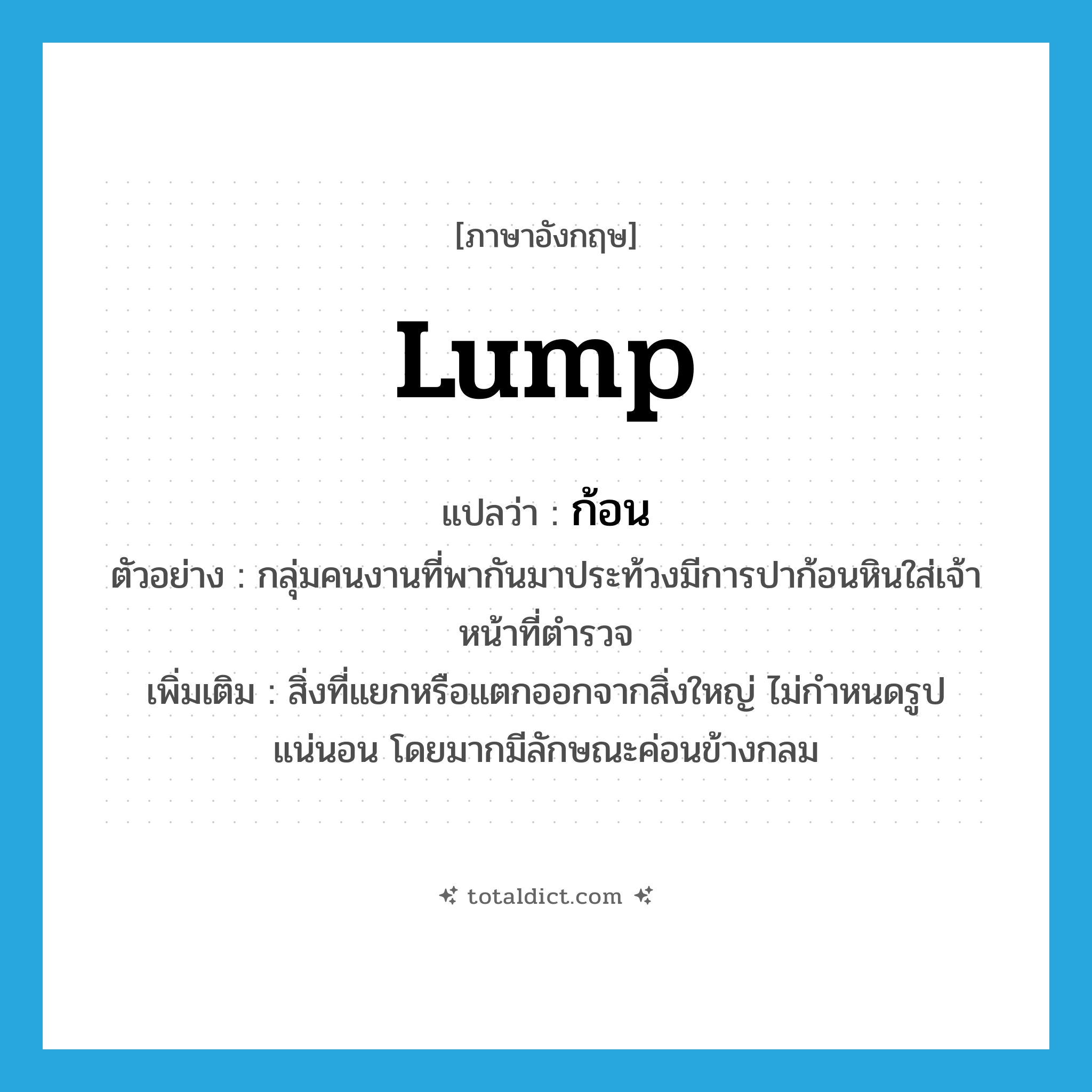 lump แปลว่า?, คำศัพท์ภาษาอังกฤษ lump แปลว่า ก้อน ประเภท N ตัวอย่าง กลุ่มคนงานที่พากันมาประท้วงมีการปาก้อนหินใส่เจ้าหน้าที่ตำรวจ เพิ่มเติม สิ่งที่แยกหรือแตกออกจากสิ่งใหญ่ ไม่กำหนดรูปแน่นอน โดยมากมีลักษณะค่อนข้างกลม หมวด N