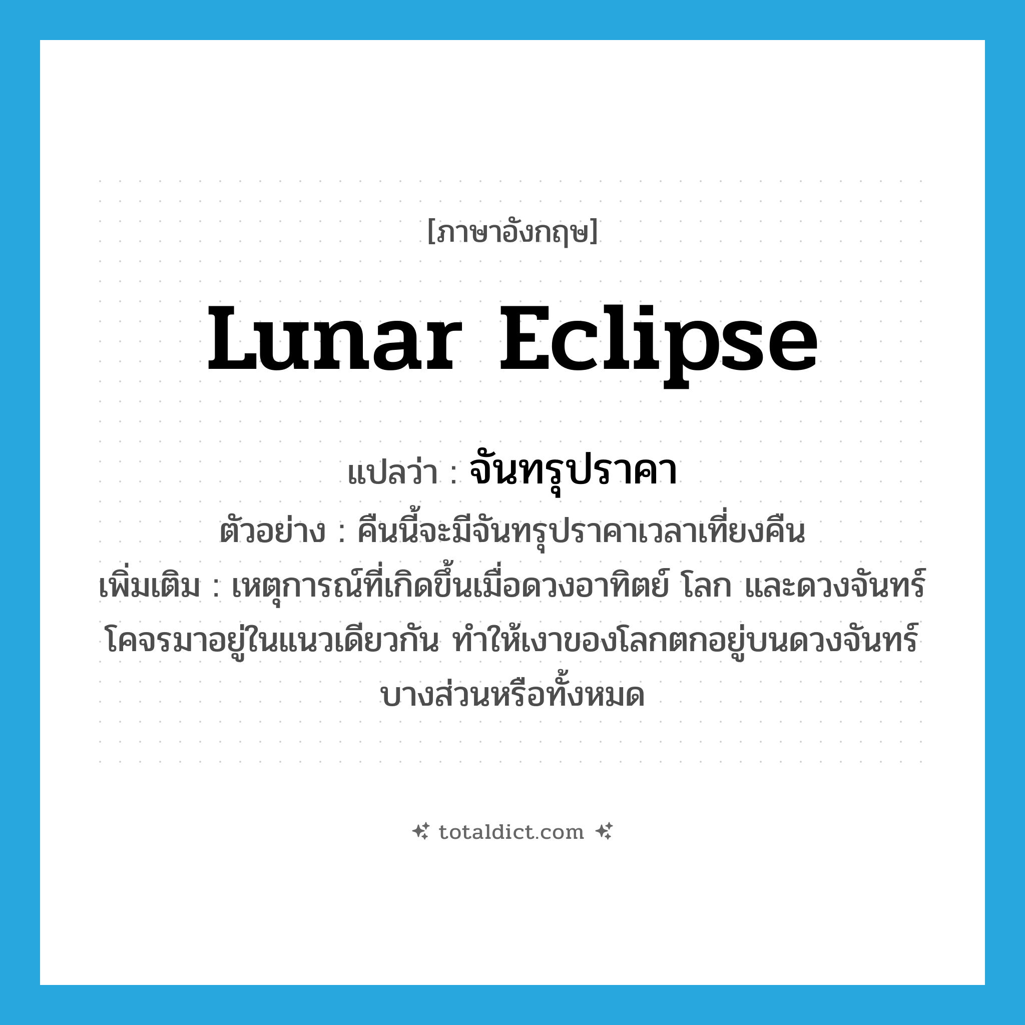 lunar eclipse แปลว่า?, คำศัพท์ภาษาอังกฤษ lunar eclipse แปลว่า จันทรุปราคา ประเภท N ตัวอย่าง คืนนี้จะมีจันทรุปราคาเวลาเที่ยงคืน เพิ่มเติม เหตุการณ์ที่เกิดขึ้นเมื่อดวงอาทิตย์ โลก และดวงจันทร์ โคจรมาอยู่ในแนวเดียวกัน ทำให้เงาของโลกตกอยู่บนดวงจันทร์บางส่วนหรือทั้งหมด หมวด N