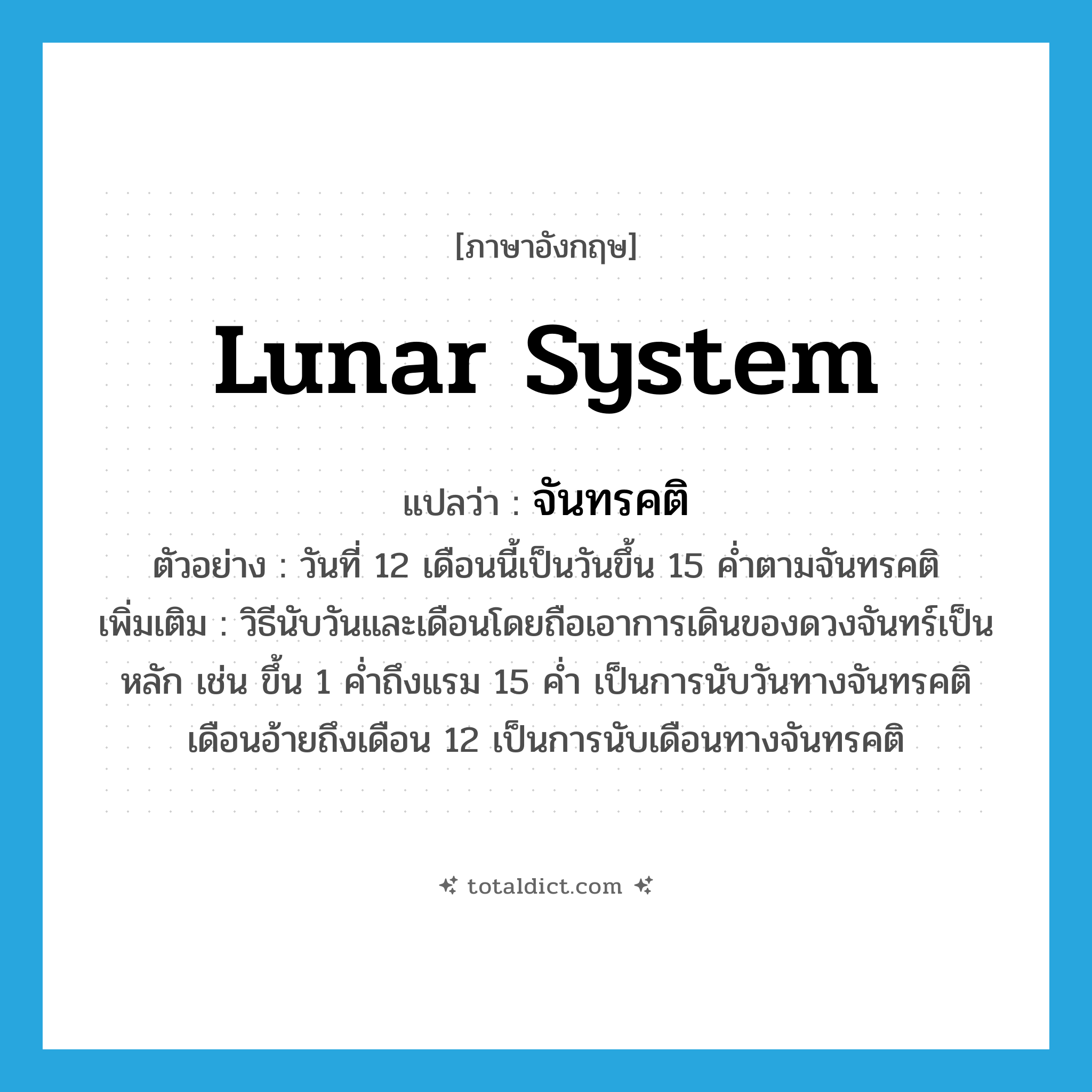 lunar system แปลว่า?, คำศัพท์ภาษาอังกฤษ lunar system แปลว่า จันทรคติ ประเภท N ตัวอย่าง วันที่ 12 เดือนนี้เป็นวันขึ้น 15 ค่ำตามจันทรคติ เพิ่มเติม วิธีนับวันและเดือนโดยถือเอาการเดินของดวงจันทร์เป็นหลัก เช่น ขึ้น 1 ค่ำถึงแรม 15 ค่ำ เป็นการนับวันทางจันทรคติ เดือนอ้ายถึงเดือน 12 เป็นการนับเดือนทางจันทรคติ หมวด N
