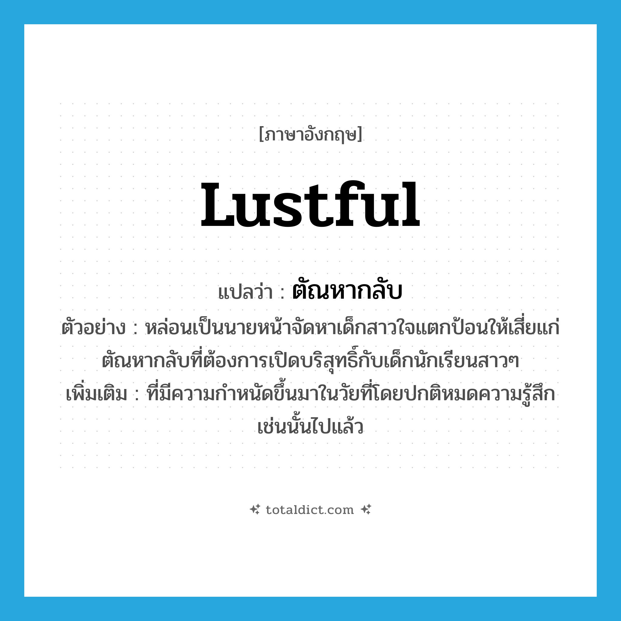 lustful แปลว่า?, คำศัพท์ภาษาอังกฤษ lustful แปลว่า ตัณหากลับ ประเภท ADJ ตัวอย่าง หล่อนเป็นนายหน้าจัดหาเด็กสาวใจแตกป้อนให้เสี่ยแก่ตัณหากลับที่ต้องการเปิดบริสุทธิ์กับเด็กนักเรียนสาวๆ เพิ่มเติม ที่มีความกำหนัดขึ้นมาในวัยที่โดยปกติหมดความรู้สึกเช่นนั้นไปแล้ว หมวด ADJ
