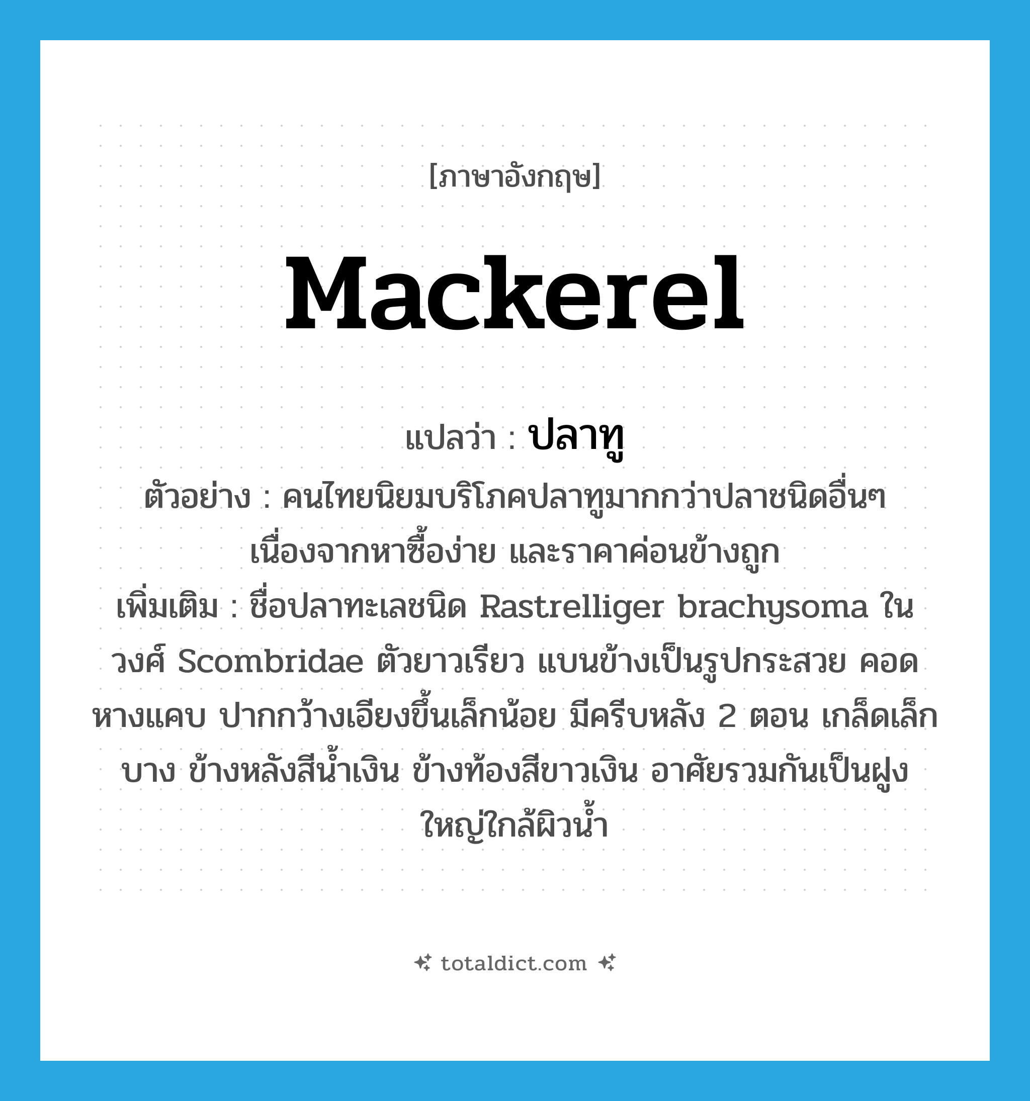 mackerel แปลว่า?, คำศัพท์ภาษาอังกฤษ mackerel แปลว่า ปลาทู ประเภท N ตัวอย่าง คนไทยนิยมบริโภคปลาทูมากกว่าปลาชนิดอื่นๆ เนื่องจากหาซื้อง่าย และราคาค่อนข้างถูก เพิ่มเติม ชื่อปลาทะเลชนิด Rastrelliger brachysoma ในวงศ์ Scombridae ตัวยาวเรียว แบนข้างเป็นรูปกระสวย คอดหางแคบ ปากกว้างเอียงขึ้นเล็กน้อย มีครีบหลัง 2 ตอน เกล็ดเล็กบาง ข้างหลังสีน้ำเงิน ข้างท้องสีขาวเงิน อาศัยรวมกันเป็นฝูงใหญ่ใกล้ผิวน้ำ หมวด N