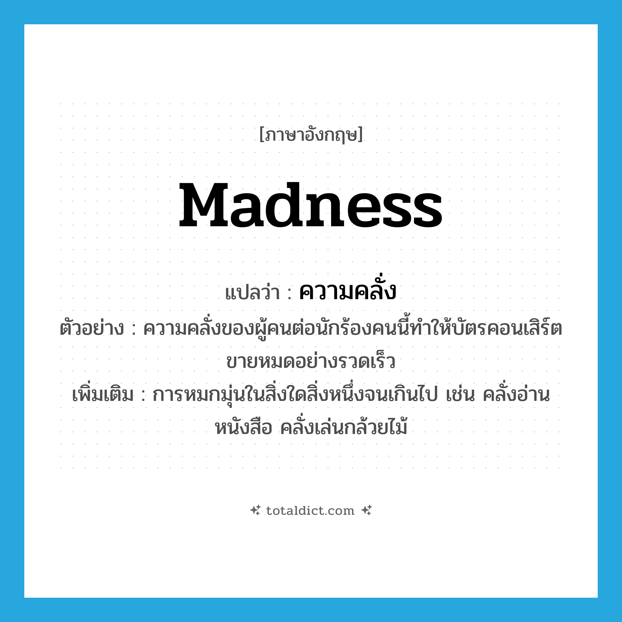madness แปลว่า?, คำศัพท์ภาษาอังกฤษ madness แปลว่า ความคลั่ง ประเภท N ตัวอย่าง ความคลั่งของผู้คนต่อนักร้องคนนี้ทำให้บัตรคอนเสิร์ตขายหมดอย่างรวดเร็ว เพิ่มเติม การหมกมุ่นในสิ่งใดสิ่งหนึ่งจนเกินไป เช่น คลั่งอ่านหนังสือ คลั่งเล่นกล้วยไม้ หมวด N