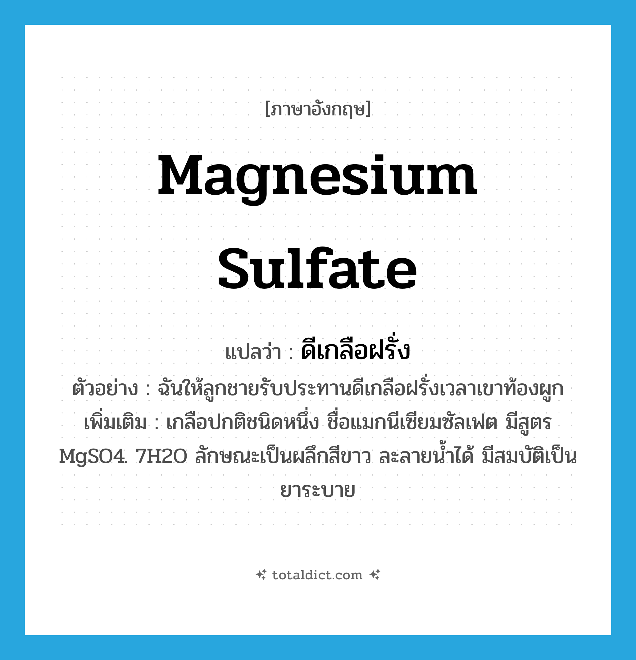magnesium sulfate แปลว่า?, คำศัพท์ภาษาอังกฤษ magnesium sulfate แปลว่า ดีเกลือฝรั่ง ประเภท N ตัวอย่าง ฉันให้ลูกชายรับประทานดีเกลือฝรั่งเวลาเขาท้องผูก เพิ่มเติม เกลือปกติชนิดหนึ่ง ชื่อแมกนีเซียมซัลเฟต มีสูตร MgSO4. 7H2O ลักษณะเป็นผลึกสีขาว ละลายน้ำได้ มีสมบัติเป็นยาระบาย หมวด N