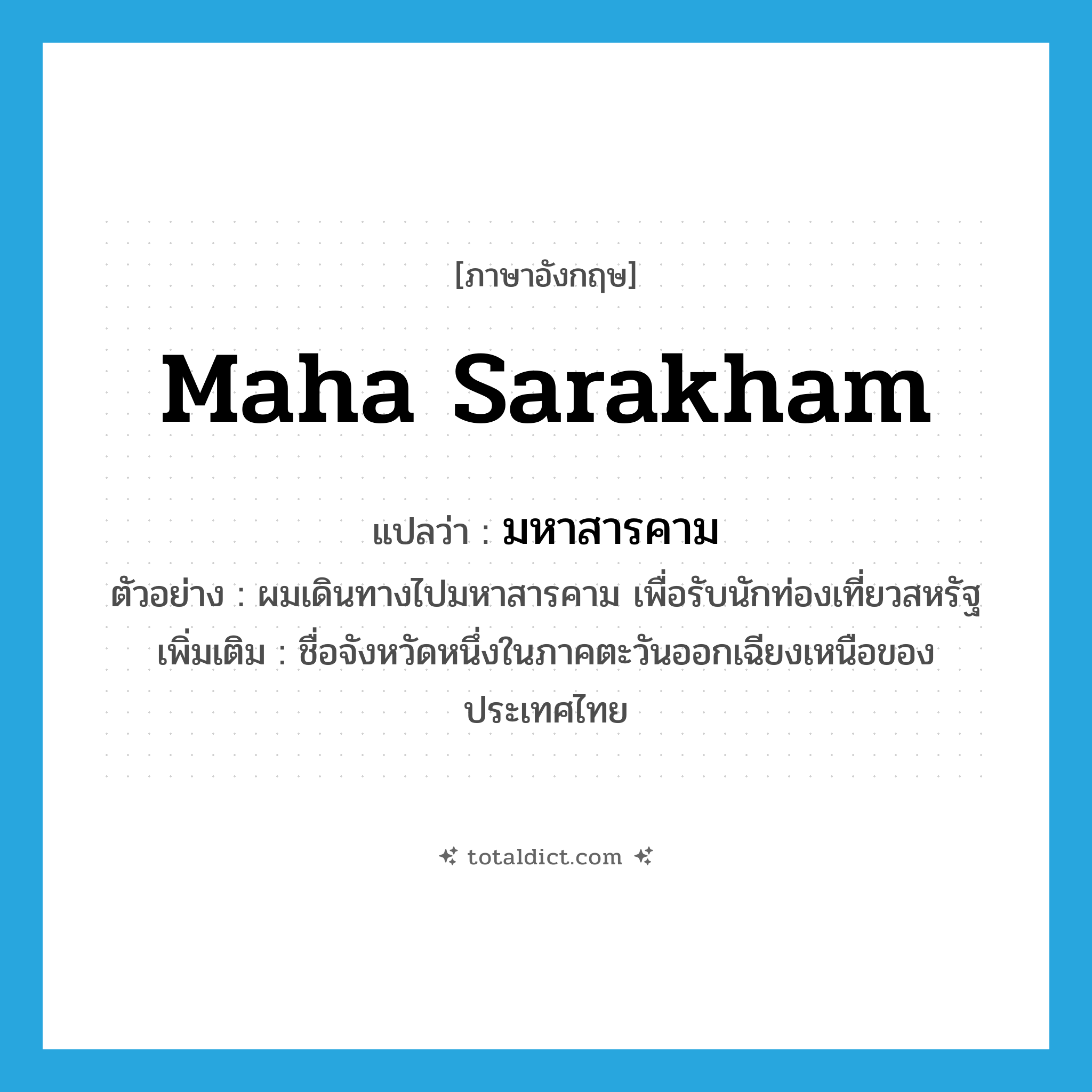 Maha Sarakham แปลว่า?, คำศัพท์ภาษาอังกฤษ Maha Sarakham แปลว่า มหาสารคาม ประเภท N ตัวอย่าง ผมเดินทางไปมหาสารคาม เพื่อรับนักท่องเที่ยวสหรัฐ เพิ่มเติม ชื่อจังหวัดหนึ่งในภาคตะวันออกเฉียงเหนือของประเทศไทย หมวด N