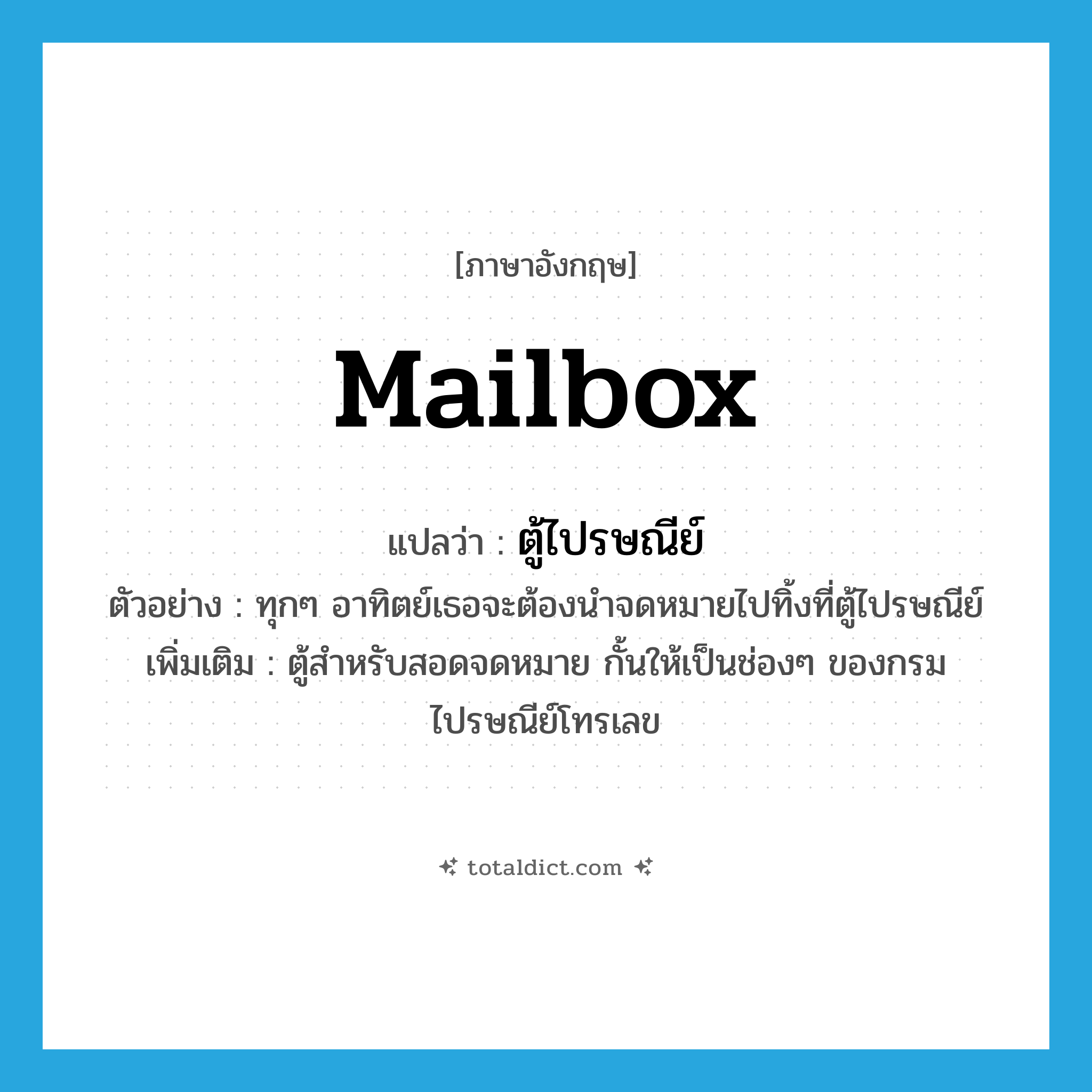 ตู้ไปรษณีย์ ภาษาอังกฤษ?, คำศัพท์ภาษาอังกฤษ ตู้ไปรษณีย์ แปลว่า mailbox ประเภท N ตัวอย่าง ทุกๆ อาทิตย์เธอจะต้องนำจดหมายไปทิ้งที่ตู้ไปรษณีย์ เพิ่มเติม ตู้สำหรับสอดจดหมาย กั้นให้เป็นช่องๆ ของกรมไปรษณีย์โทรเลข หมวด N