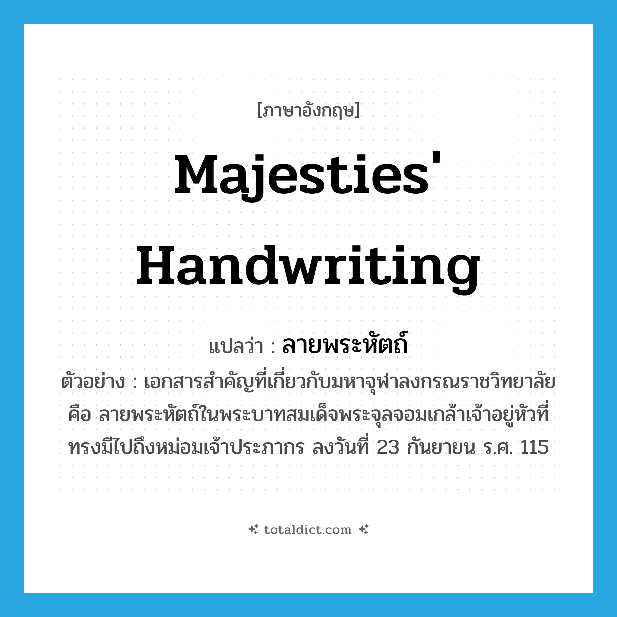 majesties&#39; handwriting แปลว่า?, คำศัพท์ภาษาอังกฤษ majesties&#39; handwriting แปลว่า ลายพระหัตถ์ ประเภท N ตัวอย่าง เอกสารสำคัญที่เกี่ยวกับมหาจุฬาลงกรณราชวิทยาลัย คือ ลายพระหัตถ์ในพระบาทสมเด็จพระจุลจอมเกล้าเจ้าอยู่หัวที่ทรงมีไปถึงหม่อมเจ้าประภากร ลงวันที่ 23 กันยายน ร.ศ. 115 หมวด N