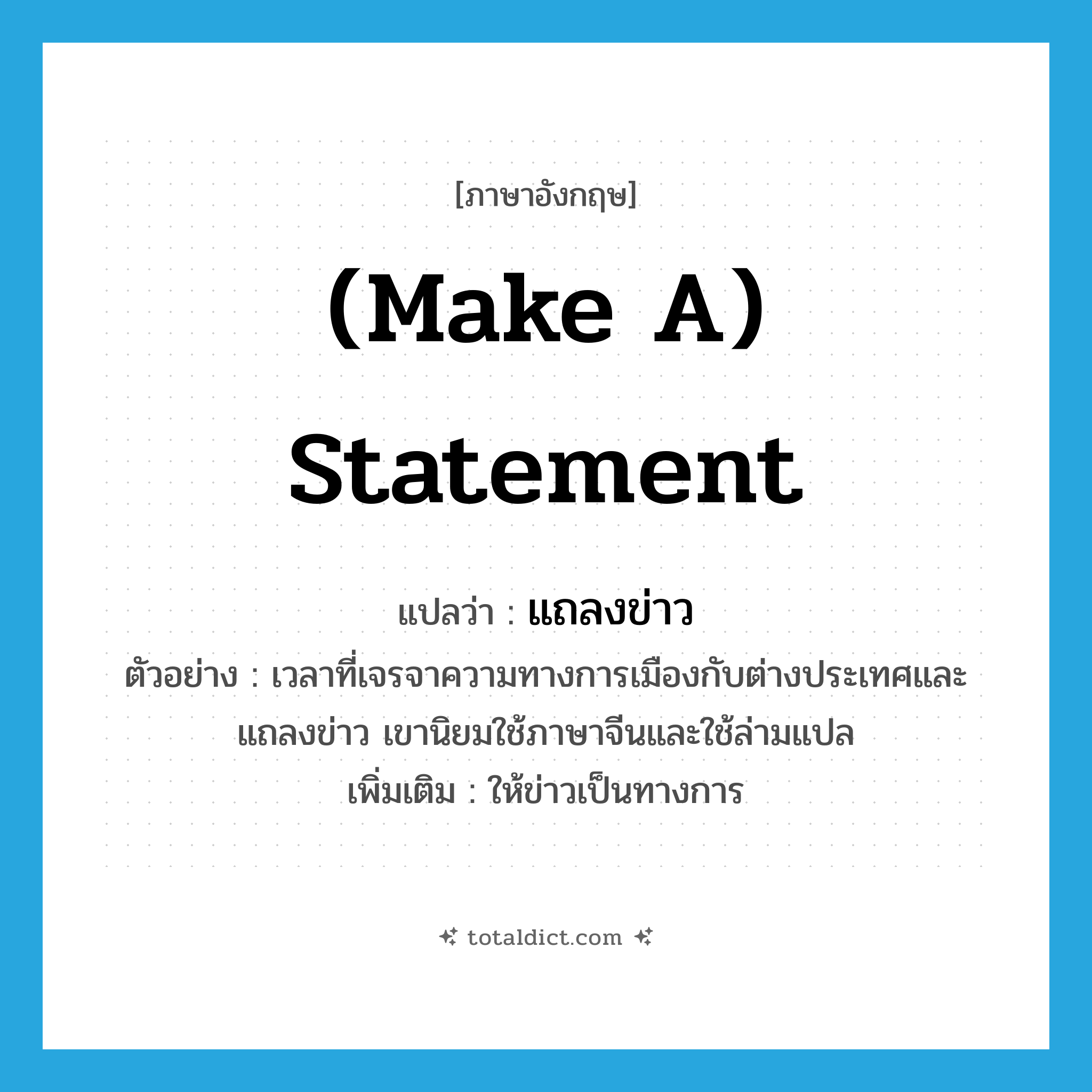 (make a) statement แปลว่า?, คำศัพท์ภาษาอังกฤษ (make a) statement แปลว่า แถลงข่าว ประเภท V ตัวอย่าง เวลาที่เจรจาความทางการเมืองกับต่างประเทศและแถลงข่าว เขานิยมใช้ภาษาจีนและใช้ล่ามแปล เพิ่มเติม ให้ข่าวเป็นทางการ หมวด V