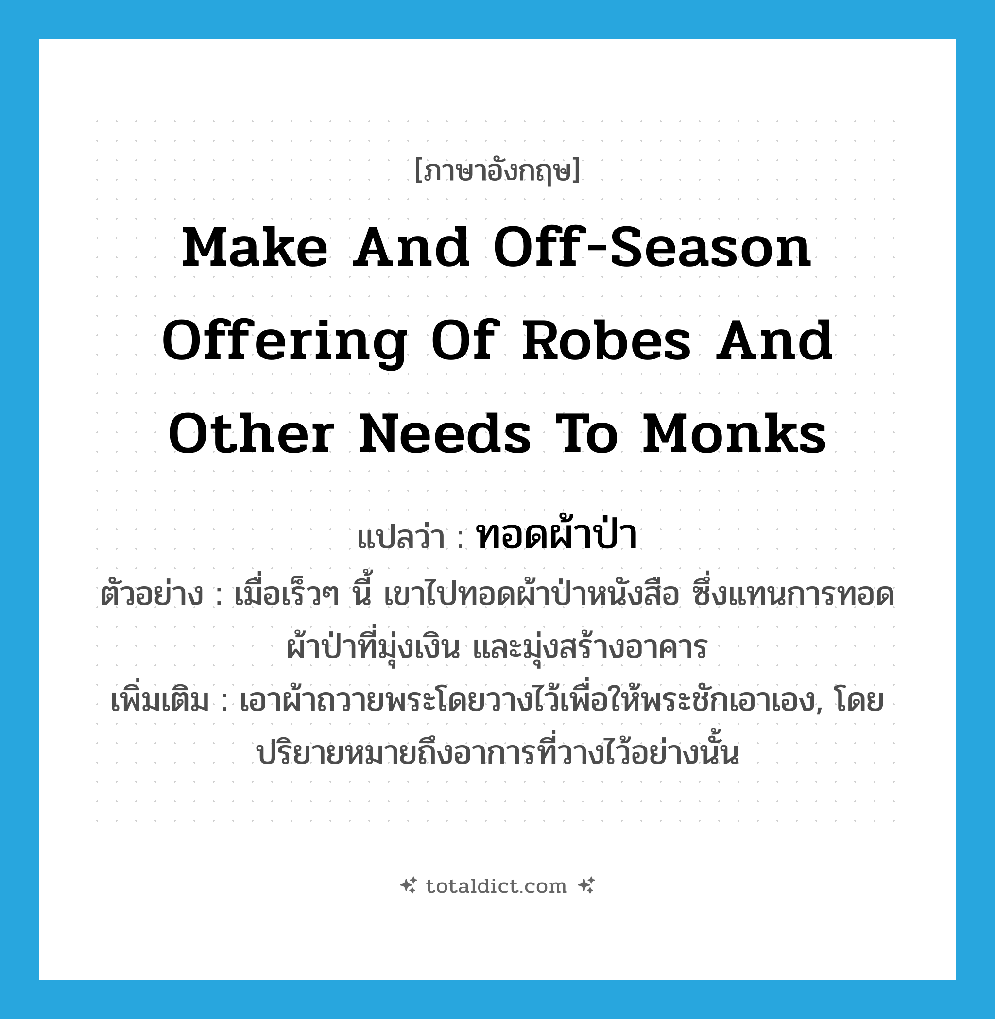 make and off-season offering of robes and other needs to monks แปลว่า?, คำศัพท์ภาษาอังกฤษ make and off-season offering of robes and other needs to monks แปลว่า ทอดผ้าป่า ประเภท V ตัวอย่าง เมื่อเร็วๆ นี้ เขาไปทอดผ้าป่าหนังสือ ซึ่งแทนการทอดผ้าป่าที่มุ่งเงิน และมุ่งสร้างอาคาร เพิ่มเติม เอาผ้าถวายพระโดยวางไว้เพื่อให้พระชักเอาเอง, โดยปริยายหมายถึงอาการที่วางไว้อย่างนั้น หมวด V