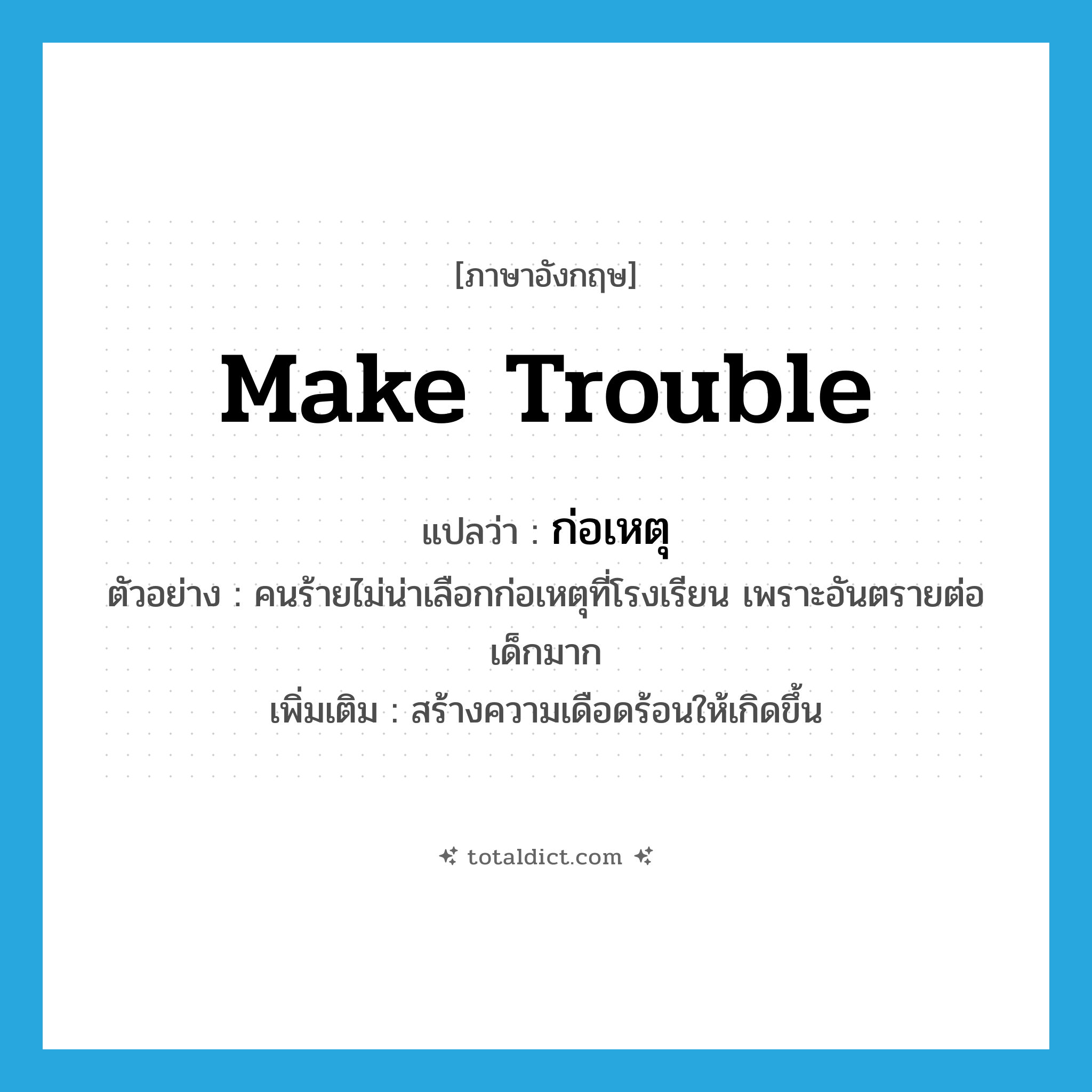 make trouble แปลว่า?, คำศัพท์ภาษาอังกฤษ make trouble แปลว่า ก่อเหตุ ประเภท V ตัวอย่าง คนร้ายไม่น่าเลือกก่อเหตุที่โรงเรียน เพราะอันตรายต่อเด็กมาก เพิ่มเติม สร้างความเดือดร้อนให้เกิดขึ้น หมวด V