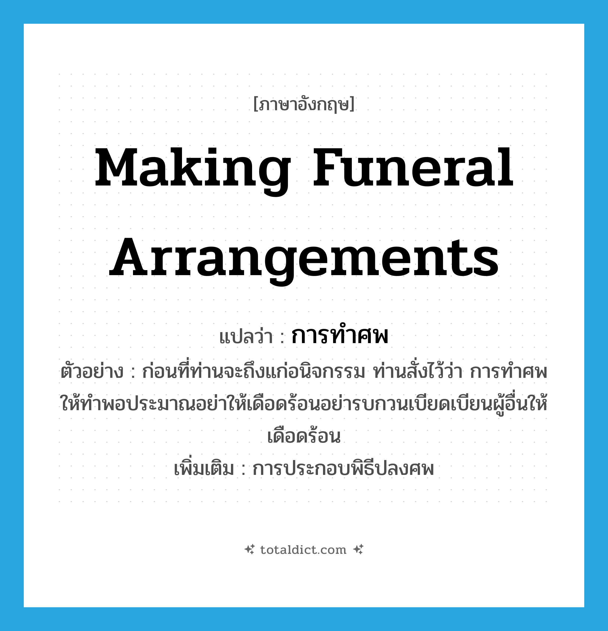 making funeral arrangements แปลว่า?, คำศัพท์ภาษาอังกฤษ making funeral arrangements แปลว่า การทำศพ ประเภท N ตัวอย่าง ก่อนที่ท่านจะถึงแก่อนิจกรรม ท่านสั่งไว้ว่า การทำศพให้ทำพอประมาณอย่าให้เดือดร้อนอย่ารบกวนเบียดเบียนผู้อื่นให้เดือดร้อน เพิ่มเติม การประกอบพิธีปลงศพ หมวด N