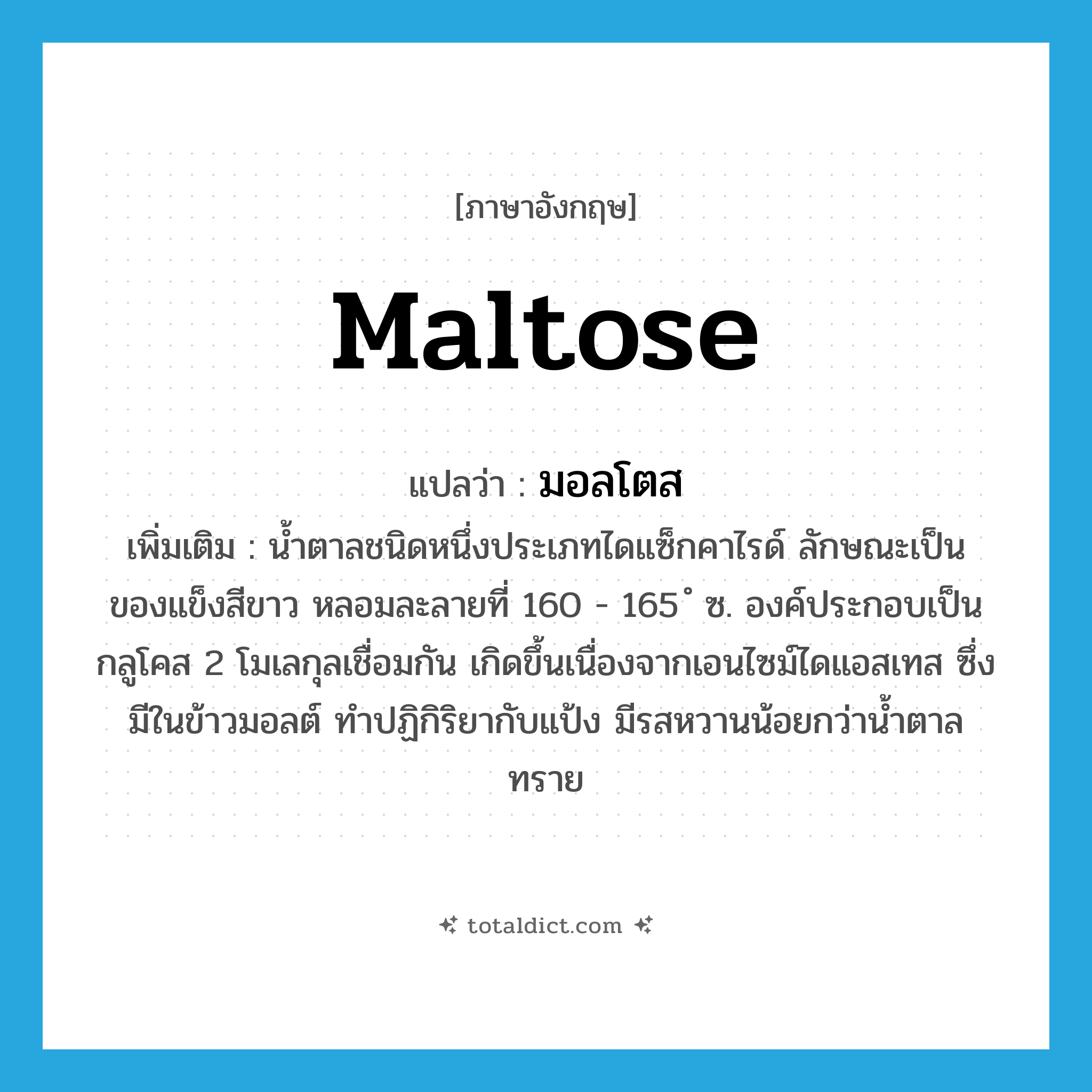 maltose แปลว่า?, คำศัพท์ภาษาอังกฤษ maltose แปลว่า มอลโตส ประเภท N เพิ่มเติม น้ำตาลชนิดหนึ่งประเภทไดแซ็กคาไรด์ ลักษณะเป็นของแข็งสีขาว หลอมละลายที่ 160 - 165 ํ ซ. องค์ประกอบเป็นกลูโคส 2 โมเลกุลเชื่อมกัน เกิดขึ้นเนื่องจากเอนไซม์ไดแอสเทส ซึ่งมีในข้าวมอลต์ ทำปฏิกิริยากับแป้ง มีรสหวานน้อยกว่าน้ำตาลทราย หมวด N