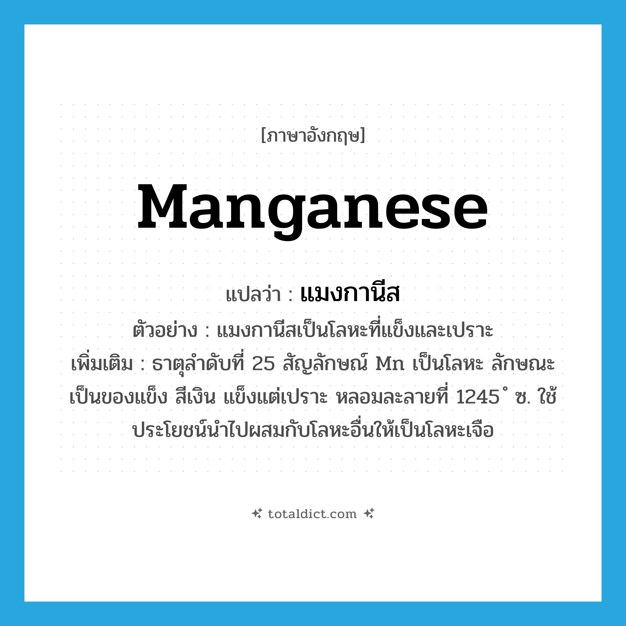 manganese แปลว่า?, คำศัพท์ภาษาอังกฤษ manganese แปลว่า แมงกานีส ประเภท N ตัวอย่าง แมงกานีสเป็นโลหะที่แข็งและเปราะ เพิ่มเติม ธาตุลำดับที่ 25 สัญลักษณ์ Mn เป็นโลหะ ลักษณะเป็นของแข็ง สีเงิน แข็งแต่เปราะ หลอมละลายที่ 1245 ํ ซ. ใช้ประโยชน์นำไปผสมกับโลหะอื่นให้เป็นโลหะเจือ หมวด N