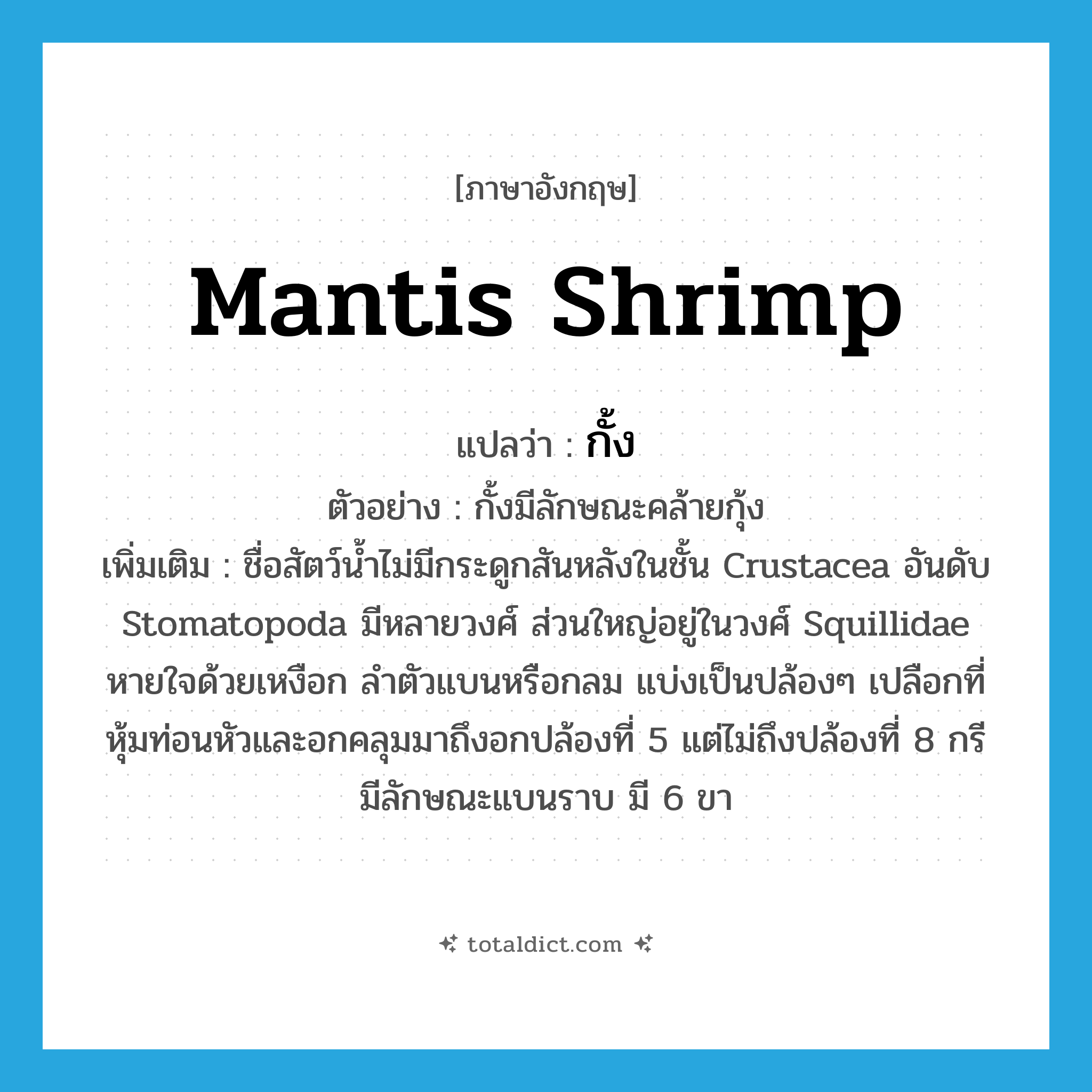 mantis shrimp แปลว่า?, คำศัพท์ภาษาอังกฤษ mantis shrimp แปลว่า กั้ง ประเภท N ตัวอย่าง กั้งมีลักษณะคล้ายกุ้ง เพิ่มเติม ชื่อสัตว์น้ำไม่มีกระดูกสันหลังในชั้น Crustacea อันดับ Stomatopoda มีหลายวงศ์ ส่วนใหญ่อยู่ในวงศ์ Squillidae หายใจด้วยเหงือก ลำตัวแบนหรือกลม แบ่งเป็นปล้องๆ เปลือกที่หุ้มท่อนหัวและอกคลุมมาถึงอกปล้องที่ 5 แต่ไม่ถึงปล้องที่ 8 กรีมีลักษณะแบนราบ มี 6 ขา หมวด N