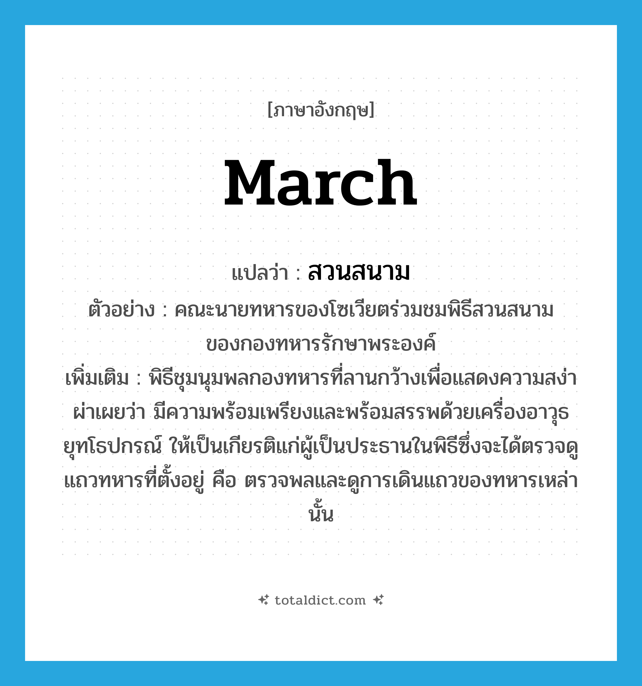 march แปลว่า?, คำศัพท์ภาษาอังกฤษ march แปลว่า สวนสนาม ประเภท N ตัวอย่าง คณะนายทหารของโซเวียตร่วมชมพิธีสวนสนามของกองทหารรักษาพระองค์ เพิ่มเติม พิธีชุมนุมพลกองทหารที่ลานกว้างเพื่อแสดงความสง่าผ่าเผยว่า มีความพร้อมเพรียงและพร้อมสรรพด้วยเครื่องอาวุธยุทโธปกรณ์ ให้เป็นเกียรติแก่ผู้เป็นประธานในพิธีซึ่งจะได้ตรวจดูแถวทหารที่ตั้งอยู่ คือ ตรวจพลและดูการเดินแถวของทหารเหล่านั้น หมวด N