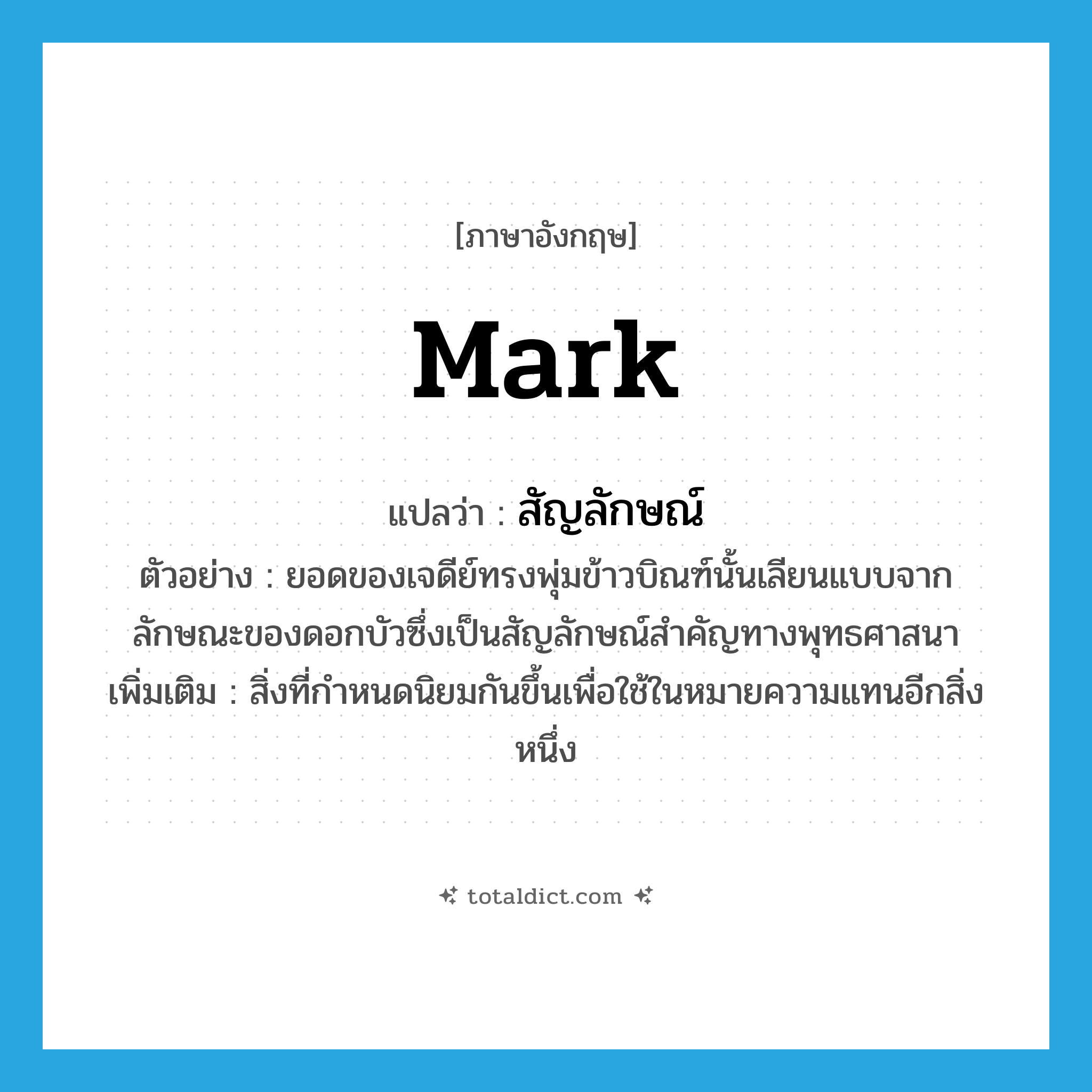 mark แปลว่า?, คำศัพท์ภาษาอังกฤษ mark แปลว่า สัญลักษณ์ ประเภท N ตัวอย่าง ยอดของเจดีย์ทรงพุ่มข้าวบิณฑ์นั้นเลียนแบบจากลักษณะของดอกบัวซึ่งเป็นสัญลักษณ์สำคัญทางพุทธศาสนา เพิ่มเติม สิ่งที่กำหนดนิยมกันขึ้นเพื่อใช้ในหมายความแทนอีกสิ่งหนึ่ง หมวด N