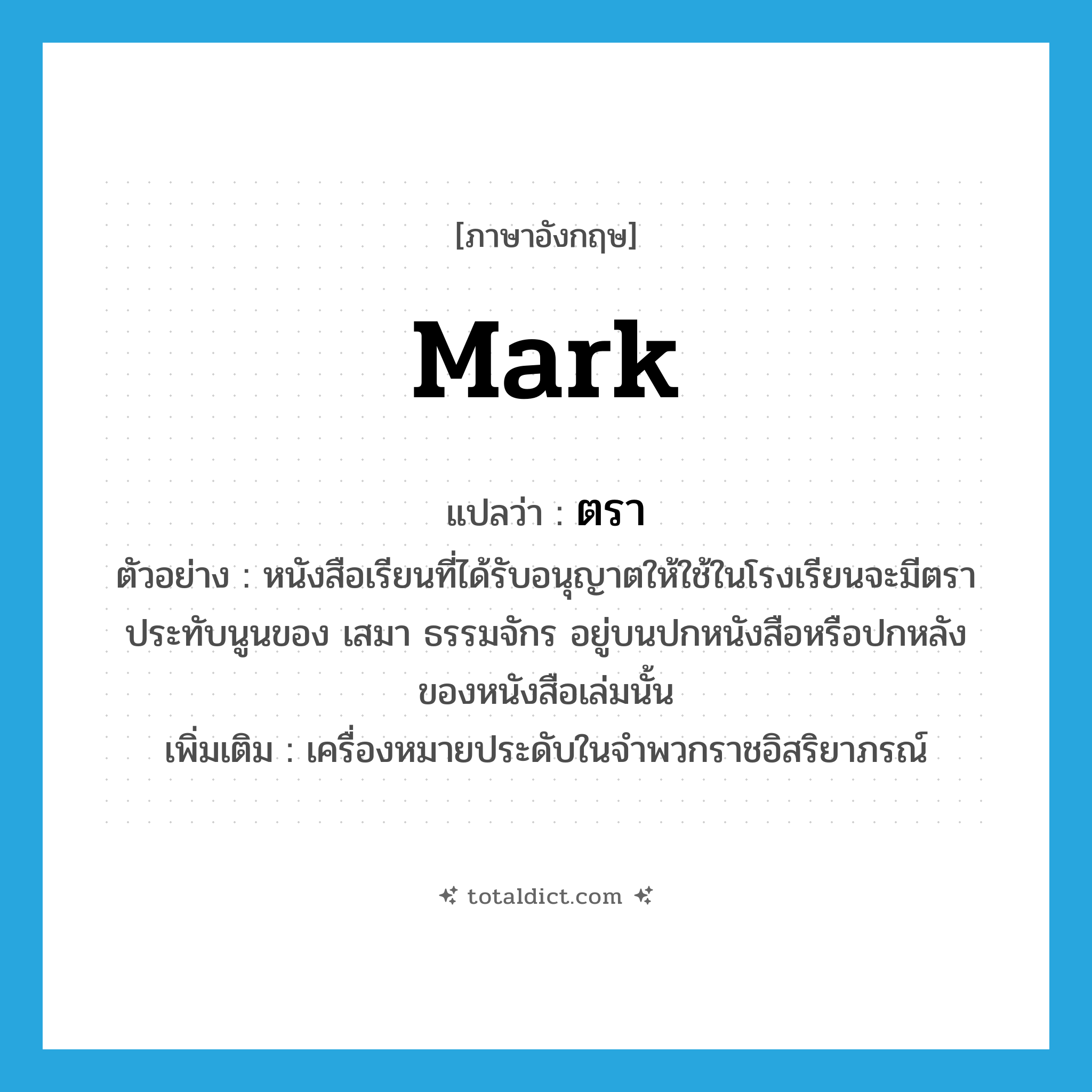 mark แปลว่า?, คำศัพท์ภาษาอังกฤษ mark แปลว่า ตรา ประเภท N ตัวอย่าง หนังสือเรียนที่ได้รับอนุญาตให้ใช้ในโรงเรียนจะมีตราประทับนูนของ เสมา ธรรมจักร อยู่บนปกหนังสือหรือปกหลังของหนังสือเล่มนั้น เพิ่มเติม เครื่องหมายประดับในจำพวกราชอิสริยาภรณ์ หมวด N