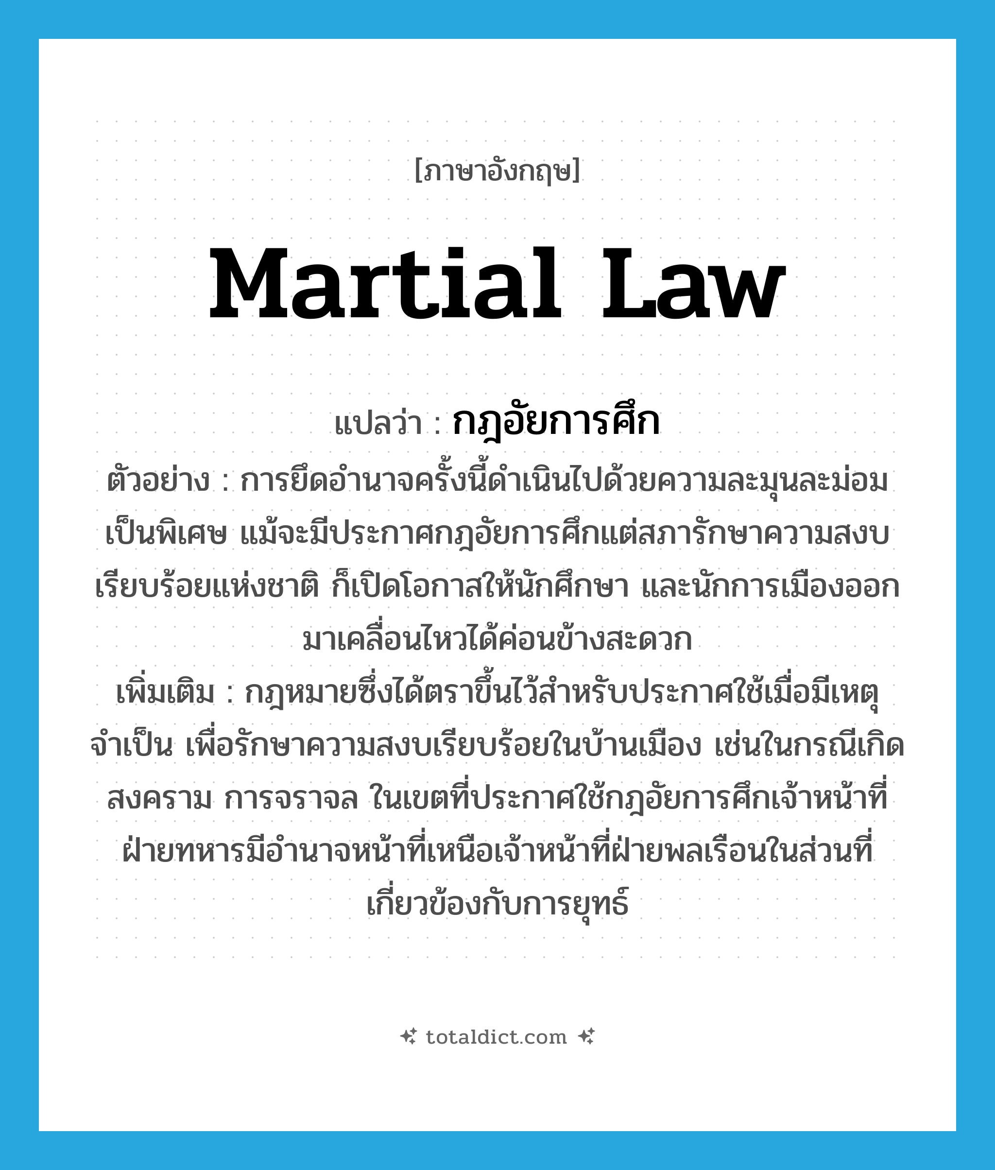 martial law แปลว่า?, คำศัพท์ภาษาอังกฤษ martial law แปลว่า กฎอัยการศึก ประเภท N ตัวอย่าง การยึดอำนาจครั้งนี้ดำเนินไปด้วยความละมุนละม่อมเป็นพิเศษ แม้จะมีประกาศกฎอัยการศึกแต่สภารักษาความสงบเรียบร้อยแห่งชาติ ก็เปิดโอกาสให้นักศึกษา และนักการเมืองออกมาเคลื่อนไหวได้ค่อนข้างสะดวก เพิ่มเติม กฎหมายซึ่งได้ตราขึ้นไว้สำหรับประกาศใช้เมื่อมีเหตุจำเป็น เพื่อรักษาความสงบเรียบร้อยในบ้านเมือง เช่นในกรณีเกิดสงคราม การจราจล ในเขตที่ประกาศใช้กฎอัยการศึกเจ้าหน้าที่ฝ่ายทหารมีอำนาจหน้าที่เหนือเจ้าหน้าที่ฝ่ายพลเรือนในส่วนที่เกี่ยวข้องกับการยุทธ์ หมวด N
