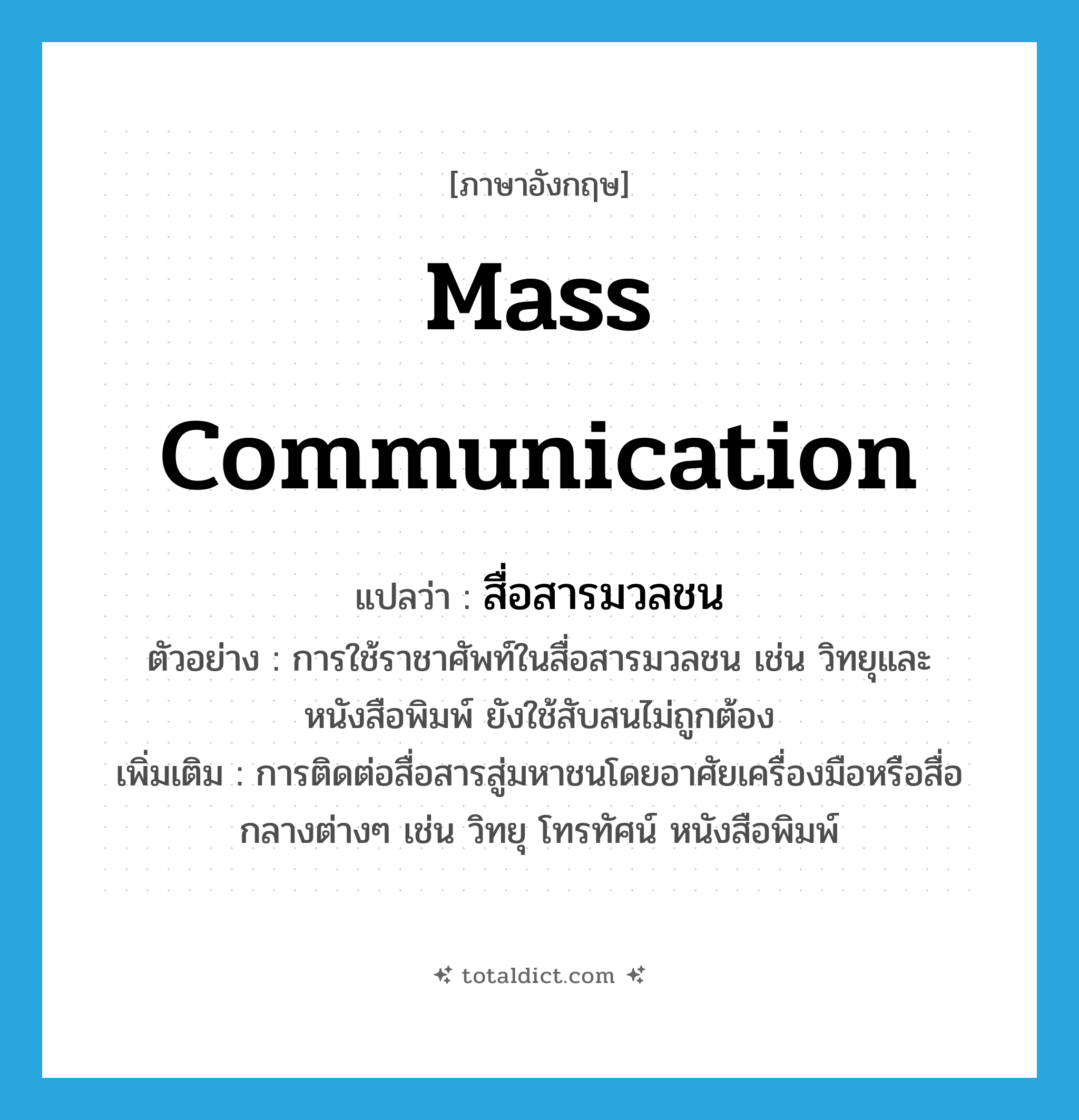 mass communication แปลว่า?, คำศัพท์ภาษาอังกฤษ mass communication แปลว่า สื่อสารมวลชน ประเภท N ตัวอย่าง การใช้ราชาศัพท์ในสื่อสารมวลชน เช่น วิทยุและหนังสือพิมพ์ ยังใช้สับสนไม่ถูกต้อง เพิ่มเติม การติดต่อสื่อสารสู่มหาชนโดยอาศัยเครื่องมือหรือสื่อกลางต่างๆ เช่น วิทยุ โทรทัศน์ หนังสือพิมพ์ หมวด N