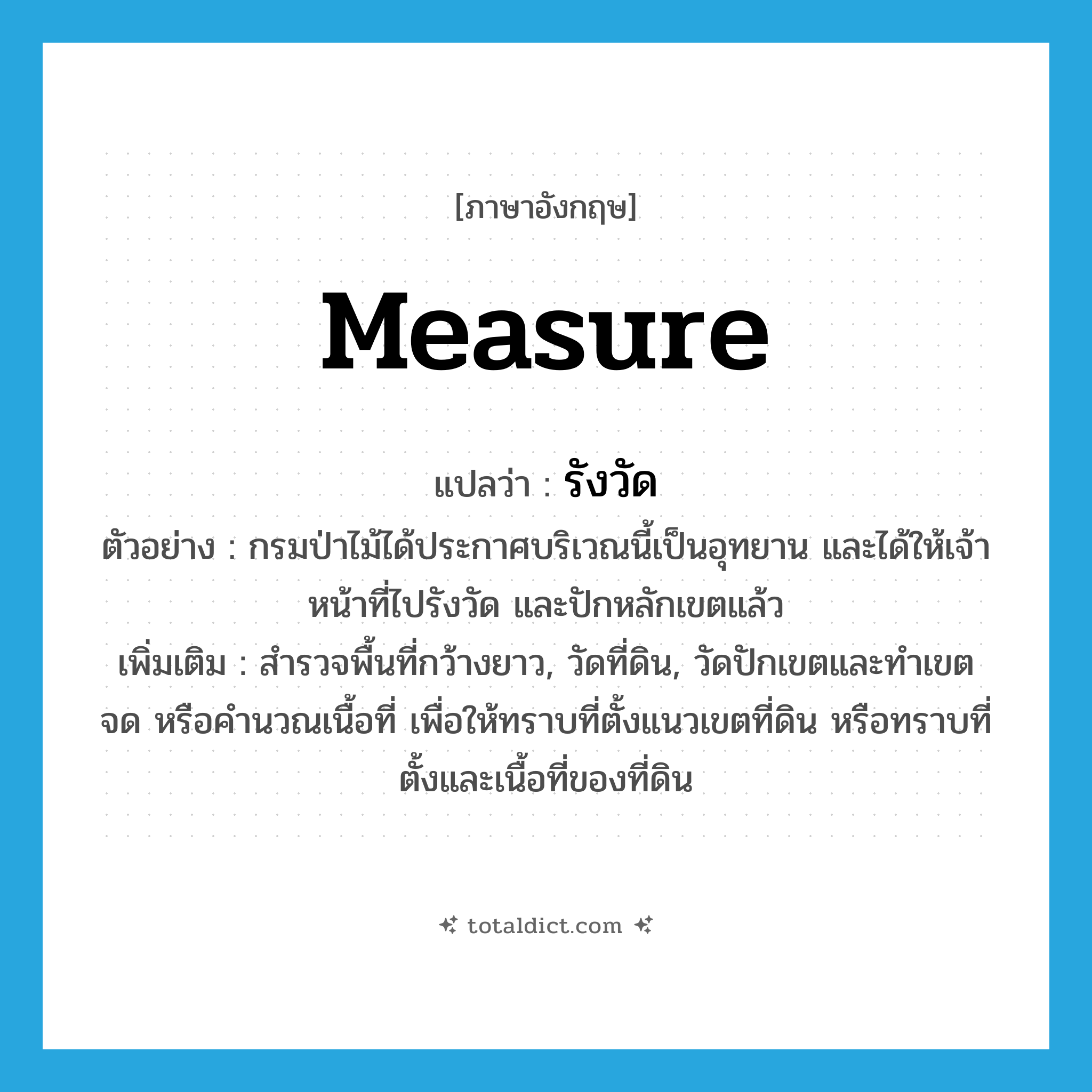 measure แปลว่า?, คำศัพท์ภาษาอังกฤษ measure แปลว่า รังวัด ประเภท V ตัวอย่าง กรมป่าไม้ได้ประกาศบริเวณนี้เป็นอุทยาน และได้ให้เจ้าหน้าที่ไปรังวัด และปักหลักเขตแล้ว เพิ่มเติม สำรวจพื้นที่กว้างยาว, วัดที่ดิน, วัดปักเขตและทำเขต จด หรือคำนวณเนื้อที่ เพื่อให้ทราบที่ตั้งแนวเขตที่ดิน หรือทราบที่ตั้งและเนื้อที่ของที่ดิน หมวด V