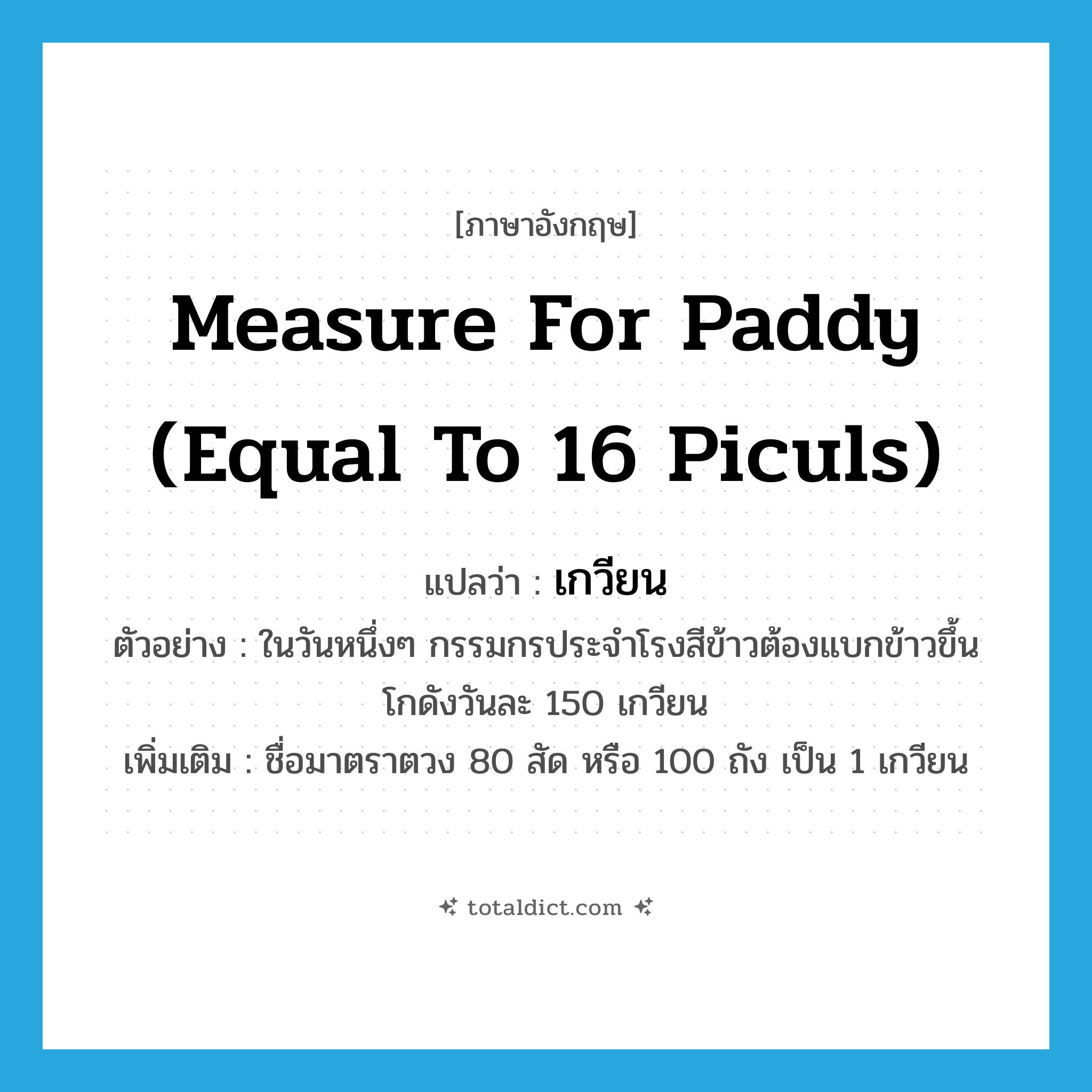 measure for paddy (equal to 16 piculs) แปลว่า?, คำศัพท์ภาษาอังกฤษ measure for paddy (equal to 16 piculs) แปลว่า เกวียน ประเภท CLAS ตัวอย่าง ในวันหนึ่งๆ กรรมกรประจำโรงสีข้าวต้องแบกข้าวขึ้นโกดังวันละ 150 เกวียน เพิ่มเติม ชื่อมาตราตวง 80 สัด หรือ 100 ถัง เป็น 1 เกวียน หมวด CLAS