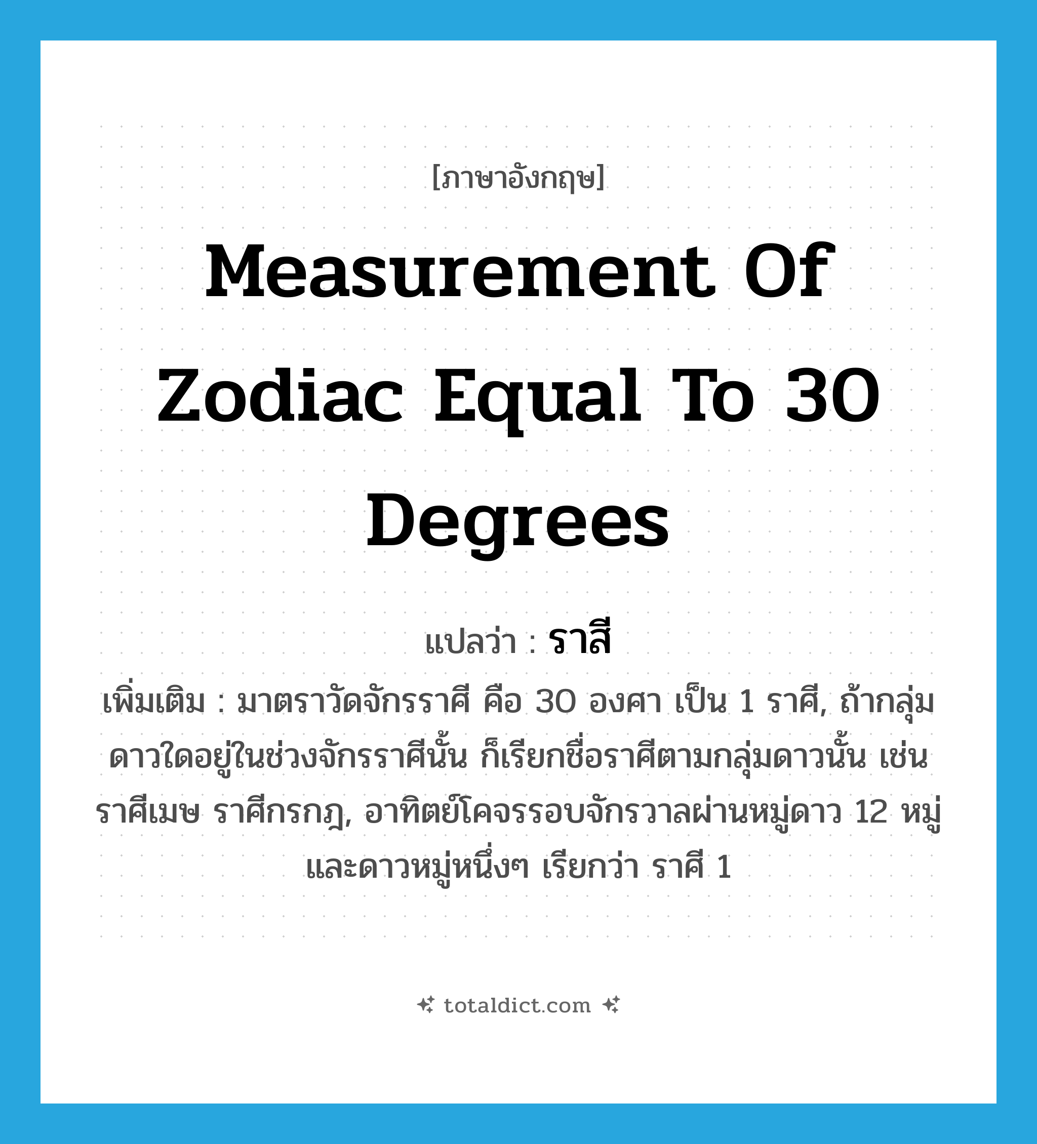 ราสี ภาษาอังกฤษ?, คำศัพท์ภาษาอังกฤษ ราสี แปลว่า measurement of zodiac equal to 30 degrees ประเภท N เพิ่มเติม มาตราวัดจักรราศี คือ 30 องศา เป็น 1 ราศี, ถ้ากลุ่มดาวใดอยู่ในช่วงจักรราศีนั้น ก็เรียกชื่อราศีตามกลุ่มดาวนั้น เช่น ราศีเมษ ราศีกรกฎ, อาทิตย์โคจรรอบจักรวาลผ่านหมู่ดาว 12 หมู่ และดาวหมู่หนึ่งๆ เรียกว่า ราศี 1 หมวด N
