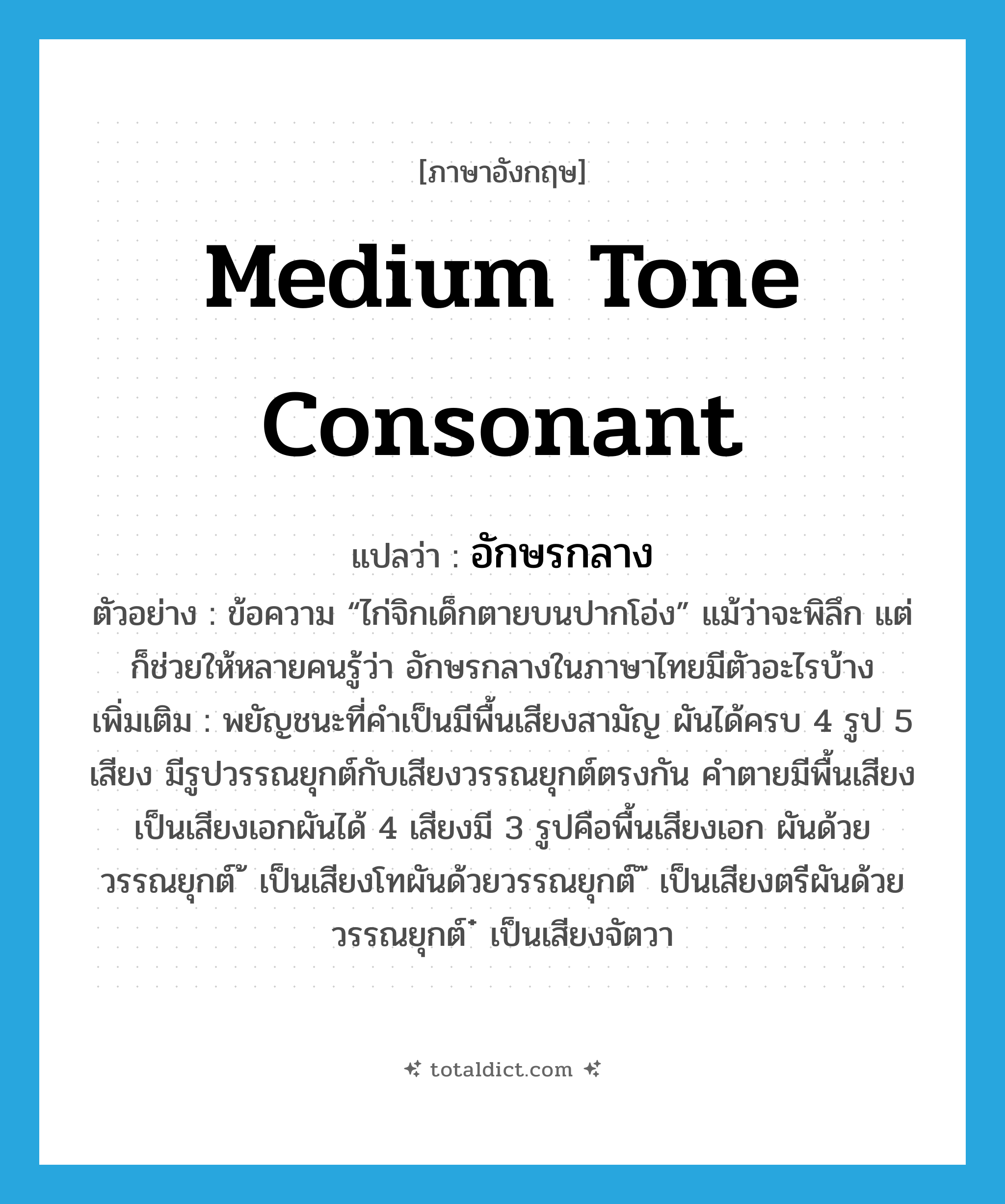 medium tone consonant แปลว่า?, คำศัพท์ภาษาอังกฤษ medium tone consonant แปลว่า อักษรกลาง ประเภท N ตัวอย่าง ข้อความ “ไก่จิกเด็กตายบนปากโอ่ง” แม้ว่าจะพิลึก แต่ก็ช่วยให้หลายคนรู้ว่า อักษรกลางในภาษาไทยมีตัวอะไรบ้าง เพิ่มเติม พยัญชนะที่คำเป็นมีพื้นเสียงสามัญ ผันได้ครบ 4 รูป 5 เสียง มีรูปวรรณยุกต์กับเสียงวรรณยุกต์ตรงกัน คำตายมีพื้นเสียงเป็นเสียงเอกผันได้ 4 เสียงมี 3 รูปคือพื้นเสียงเอก ผันด้วยวรรณยุกต์ ้ เป็นเสียงโทผันด้วยวรรณยุกต์ ๊ เป็นเสียงตรีผันด้วยวรรณยุกต์ ๋ เป็นเสียงจัตวา หมวด N