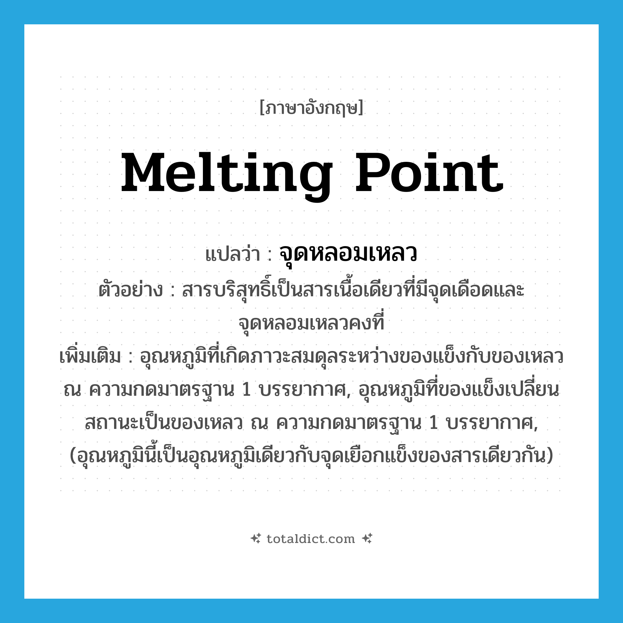 melting point แปลว่า?, คำศัพท์ภาษาอังกฤษ melting point แปลว่า จุดหลอมเหลว ประเภท N ตัวอย่าง สารบริสุทธิ์เป็นสารเนื้อเดียวที่มีจุดเดือดและจุดหลอมเหลวคงที่ เพิ่มเติม อุณหภูมิที่เกิดภาวะสมดุลระหว่างของแข็งกับของเหลว ณ ความกดมาตรฐาน 1 บรรยากาศ, อุณหภูมิที่ของแข็งเปลี่ยนสถานะเป็นของเหลว ณ ความกดมาตรฐาน 1 บรรยากาศ, (อุณหภูมินี้เป็นอุณหภูมิเดียวกับจุดเยือกแข็งของสารเดียวกัน) หมวด N